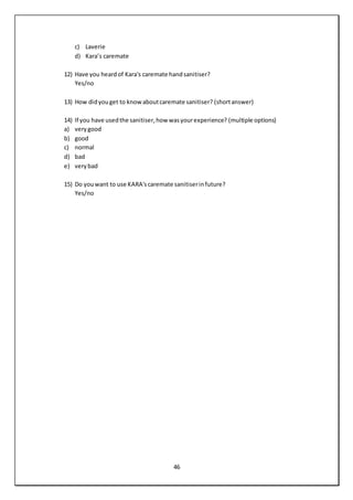 46
c) Laverie
d) Kara’s caremate
12) Have you heardof Kara's caremate handsanitiser?
Yes/no
13) How didyouget to knowaboutcaremate sanitiser? (shortanswer)
14) If you have usedthe sanitiser,how wasyourexperience? (multiple options)
a) verygood
b) good
c) normal
d) bad
e) verybad
15) Do youwant to use KARA'scaremate sanitiserinfuture?
Yes/no
 