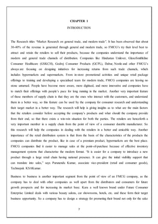 7
CHAPTER 1
INTRODUCTION
The Research titles “Market Research on general trade, and modern trade”. It has been observed that about
30-40% of the revenue is generated through general and modern trade, so FMCG’s try their level best to
attract and retain the retailers to sell their products, because the companies understand the importance of
modern and general trade channels of distribution. Companies like Hindustan Unilever, GlaxoSmithkline
Consumer Healthcare (GSKCH), Godrej Consumer Products (GCPL), Dabur, Nestle and other FMCG’s
always are focusing on designing initiatives for increasing returns from such trade channels, which
includes hypermarkets and supermarkets. From in-store promotional activities and unique retail package
offerings to training and developing a specialised team for modern trade, FMCG companies are leaving no
stone unturned. People have become more aware, more digitised, and more innovative and companies have
to match their offerings with people’s pace for long running in the market. Another very important feature
of these members of supply chain is that they are the ones who interact with the customers, and understand
them in a better way, so this feature can be used by the company for consumer research and understanding
their target market in a better way. The research will help is giving insights as to what are the main factors
that the retailers consider before accepting the company’s products and what should the company provide
from their end, so that there exists a win-win situation for both the parties. The retailers are henceforth a
very important member in a supply chain from the point of view of a consumer durable manufacturer. So
this research will help the companies in dealing with the retailers in a better and amicable way. Another
importance of the retail distribution system is that from the basis of the characteristics of the products the
companies can distribute the product, like in case of a premium product, hypermarkets are the best place.
FMCG companies find it easier to manage sales at the point-of-purchase because of effective inventory
management systems that characterise the modern format. “It is easier for a company to introduce a new
product through a large retail chain having national presence. It can give the initial visibility support that
can translate into sales,” says Purunendu Kumar, associate vice-president (retail and consumer goods),
Technopak KSAKumar.
Business to business is another important segment from the point of view of an FMCG company, as the
company has to deal with other companies as well apart from the distributors and consumers for future
growth prospects and for increasing its market base. Kara a well known brand under Future Consumer
Enterprise Limited deals with various beauty salons, car showrooms, hotels, etc. and these form their target
business opportunity. So a company has to design a strategy for promoting their brand not only for the sake
 