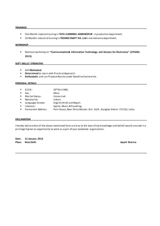 TRANINGS
 One Month implanttrainingin TATA CUMMINS JAMSHEDPUR in production department.
 10 Months industrial trainingin TECHNO CRAFT Pvt. Ltdin maintenancedepartment.
WORKSHOP
 National workshop on “Communication& Information Technology and Devices for Electronics” (CITADEL
2013).
SOFT SKILLS/ STRENGTHS
 Self Motivated.
 Determined to Learn with Practical Approach.
 Enthusiastic and can ProduceResults under DeadlineConstraints.
PERSONAL DETAILS
 D.O.B.: 20thOct1986.
 Sex: Male.
 Marital Status: Unmarried.
 Nationality: Indian.
 Languages Known: English,Hindi and Nepali.
 Interests: Sports, Music &Travelling.
 Permanent Address: Pani House, Near Shiva Mandir,N.H. 10/A , Gangtok Sikkim -737101,India.
DECLARATION
I hereby declarethat all the above mentioned facts aretrue to the best of my knowledge and belief.I would consider ita
privilegeif given an opportunity to work as a part of your esteemed organization.
Date: 12 January 2016
Place: New Delhi Jayant Sharma
 