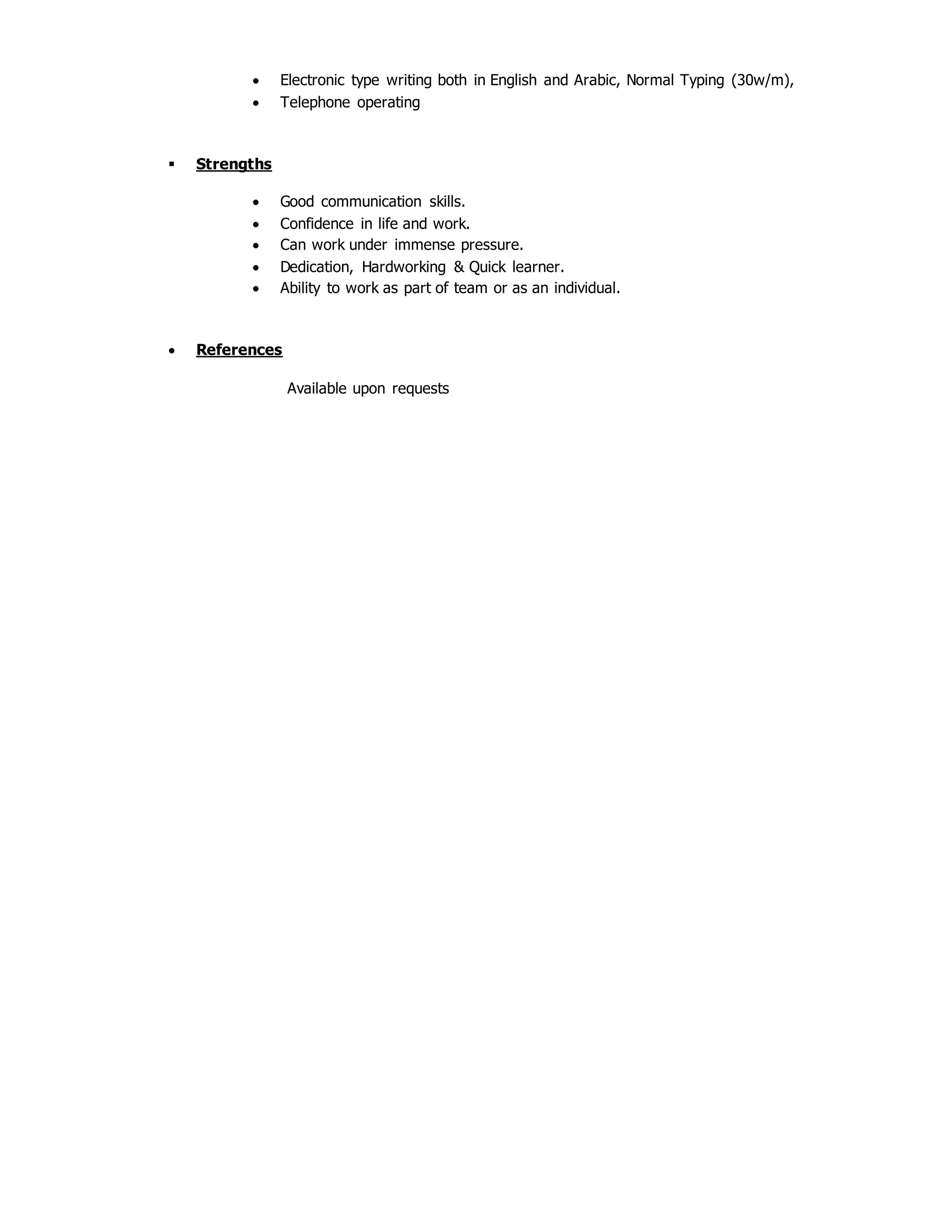  Electronic type writing both in English and Arabic, Normal Typing (30w/m),
 Telephone operating
 Strengths
 Good communication skills.
 Confidence in life and work.
 Can work under immense pressure.
 Dedication, Hardworking & Quick learner.
 Ability to work as part of team or as an individual.
 References
Available upon requests
 