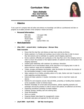 Curriculum Vitae
Sara chehade
Mob: 0567569525
Address: Sharjah, UAE
Email:
 Objective
To be a part of a company that will utilize and enhance my knowledge and skills as a professional and later on
progress as an added promoter of the company’s mission and vision.
 Personal Information:
Birth date : 1st august 1986
Nationality : Lebanese
Marital status : Single
Visa type : sponsor-father visa
 Work Experience
 (May 2010 – present date) Azadea group – Uterque Shop
Sales Associate
 Ensure that the shop floor and shelves are kept clean and tidy at all times.
 Greets customers in a friendly and courteous way on entry to the shop in order to ensure
they feel welcome and to contribute to a positive overall shopping experience.
 Serves customers efficiently and courteously on the shop floor and in the changing rooms in
order to ensure the provision of the highest standers of customers service at all points in the
shopping experience.
 Sustains good relationship with customers by continuous interaction.
 Replenishes and re-merchandises stocks on the shop floor on an ongoing basis in order to
ensure maximum range and size availability at all times.
 Tickets, arranges and displays merchandise, under the direction the direction the direction of
the merchandiser/manager in order to promote sales.
 Helps customers try on clothes, providing advice on fit, style, fashion and color if required, in
order supporting purchase decisions.
 Selects and helps customers in location merchandise in order to meet their needs and
desires.
 Watches for and recognizes security risks and thefts, preventing or handling these situations
as far as possible in order to minimize losses.
 Maintains knowledge of current sales and promotions, policies regarding payments and
exchanges and security practices in order to ensure store policies are adhered to at all times.
 Organizing promotional marketing & window displays.
 Customer services, handling cash and ordering stock.
 Visual Merchandising.
 Work as a cashier.
 Preparing Weekly Sales Report for management’s review.
 Generates sales plans and approach for the next period.
 (April 2009 – April 2010) Gulf Sky travel agency
 