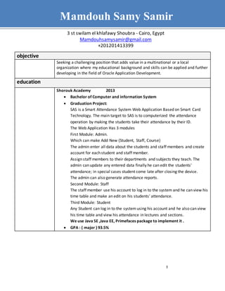 1
Mamdouh Samy - Resume
objective
Seeking a challenging position that adds value in a multinational or a local
organization where my educational background and skills can be applied and further
developing in the field of Oracle Application Development.
education
Shorouk Academy 2013
 Bachelor of Computer and information System
 Graduation Project:
SAS is a Smart Attendance System Web Application Based on Smart Card
Technology. The main target to SAS is to computerized the attendance
operation by making the students take their attendance by their ID.
The Web Application Has 3 modules
First Module: Admin.
Which can make Add New {Student, Staff, Course}
The admin enter all data about the students and staff members and create
account for each student and staff member.
Assign staff members to their departments and subjects they teach. The
admin can update any entered data finally he can edit the students'
attendance; in special cases student come late after closing the device.
The admin can also generate attendance reports.
Second Module: Staff
The staff member use his account to log in to the system and he can view his
time table and make an edit on his students' attendance.
Third Module: Student
Any Student can log in to the systemusing his account and he also can view
his time table and view his attendance in lectures and sections.
We use Java SE ,Java EE, Primefaces package to implement it .
 GPA : ( major ) 93.5%
Mamdouh Samy Samir
3 st swilam el khlafawy Shoubra - Cairo, Egypt
Mamdouhsamysamir@gmail.com
+201201413399
 