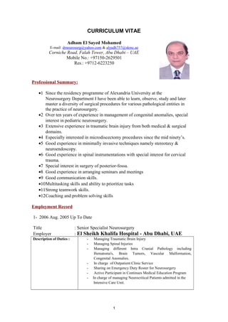CURRICULUM VITAE
Adham El Sayed Mohamed
E-mail: drneurosurg@yahoo.com & alyadh757@skmc.ae
Corniche Road, Falah Tower, Abu Dhabi – UAE
Mobile No.: +97150-2629501
Res.: +9712-6223250
Professional Summary:
•1 Since the residency programme of Alexandria University at the
Neurosurgery Department I have been able to learn, observe, study and later
master a diversity of surgical procedures for various pathological entities in
the practice of neurosurgery.
•2 Over ten years of experience in management of congenital anomalies, special
interest in pediatric neurosurgery.
•3 Extensive experience in traumatic brain injury from both medical & surgical
domains.
•4 Especially interested in microdiscectomy procedures since the mid ninety’s.
•5 Good experience in minimally invasive techniques namely stereotaxy &
neuroendoscopy.
•6 Good experience in spinal instrumentations with special interest for cervical
trauma.
•7 Special interest in surgery of posterior-fossa.
•8 Good experience in arranging seminars and meetings
•9 Good communication skills.
•10Multitasking skills and ability to prioritize tasks
•11Strong teamwork skills.
•12Coaching and problem solving skills
Employment Record
1- 2006 Aug. 2005 Up To Date
Title : Senior Specialist Neurosurgery
Employer : El Sheikh Khalifa Hospital - Abu Dhabi, UAE
Description of Duties : - Managing Traumatic Brain Injury
- Managing Spinal Injuries
- Managing different Intra Cranial Pathology including
Hematoma's, Brain Tumors, Vascular Malformation,
Congenital Anomalies.
- In charge of Outpatient Clinic Service
- Sharing on Emergency Duty Roster for Neurosurgery
- Active Participant in Continues Medical Education Program
- In charge of managing Neurocritical Patients admitted in the
Intensive Care Unit.
1
 