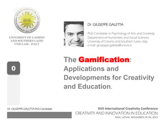 UNIVERSITY OF CASSINO
AND SOUTHERN LAZIO
UNICLAM - ITALY
XVII International Creativity Conference
CREATIVITY AND INNOVATION IN EDUCATION
RIGA, LATVIA, NOVEMBER 29-30, 2013
Dr. GIUSEPPE GALETTA
PhD Candidate in Psychology of Arts and Creativity
Department of Humanities and Social Sciences
University of Cassino and Southern Lazio, Italy
e-mail: giuseppe.galetta@unicas.it
The Gamification:
Applications and
Developments for Creativity
and Education.
0
Dr. GIUSEPPE GALETTA PhD Candidate
 