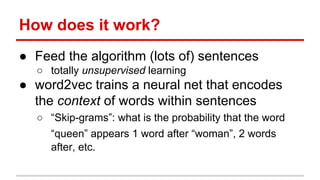 How does it work?
● Feed the algorithm (lots of) sentences
○ totally unsupervised learning
● word2vec trains a neural net that encodes
the context of words within sentences
○ “Skip-grams”: what is the probability that the word
“queen” appears 1 word after “woman”, 2 words
after, etc.
 