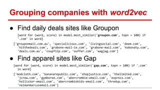 Grouping companies with word2vec
● Find daily deals sites like Groupon
[word for (word, score) in model.most_similar('groupon.com', topn = 100) if
'.com' in word]
['grouponmail.com.au', 'specialicious.com', 'livingsocial.com', 'deem.com',
'hitthedeals.com', 'grabone-mail-ie.com', 'grabone-mail.com', 'kobonaty.com',
'deals.com.au', 'coupflip.com', 'ouffer.com', 'wagjag.com']
● Find apparel sites like Gap
[word for (word, score) in model.most_similar('gap.com', topn = 100) if '.com'
in word]
['modcloth.com', 'bananarepublic.com', 'shopjustice.com', 'thelimited.com',
'jcrew.com', 'gymboree.com', 'abercrombie-email.com', 'express.com',
'hollister-email.com', 'abercrombiekids-email.com', 'thredup.com',
'neimanmarcusemail.com']
 