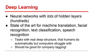 Deep Learning
● Neural networks with lots of hidden layers
(hundreds)
● State of the art for machine translation, facial
recognition, text classification, speech
recognition
○ Tasks with real deep structure, that humans do
automatically but computers struggle with
○ Should be good for company tagging!
 