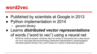 word2vec
● Published by scientists at Google in 2013
● Python implementation in 2014
○ gensim library
● Learns distributed vector representations
of words (“word to vec”) using a neural net
○ NOTE for hardcore experts: word2vec does not strictly or necessarily train a deep neural
net, but it uses deep learning technology (distributed representations, backpropagation,
stochastic gradient descent, etc.) and is based on a series of deep learning papers
 