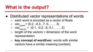 What is the output?
● Distributed vector representations of words
○ each word is encoded as a vector of floats
○ vecqueen
= (0.2, -0.3, .7, 0, … , .3)
○ vecwoman
= (0.1, -0.2, .6, 0.1, … , .2)
○ length of the vectors = dimension of the word
representation
○ key concept of word2vec: words with similar
vectors have a similar meaning (context)
 