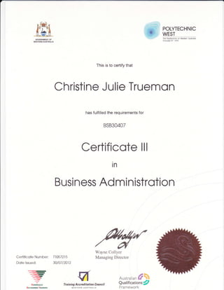 ff1GOVERNMENT OF
WESTERN AUSTRALIA
POLYTECHNIC
WEST
The Polytechnic of westeh Austrolio
ProviderNo 1979
This is to certify that
Christine Julie Truemon
has fulfilled the requirements for
BS830407
Certificote lll
in
Certificote Number:
Dote lssued:
---r-)-
<
=NmoNALLY
n[cmrsTurlNG
Tl 05721 5
30to7 t2012
Busi ness Ad m i nistrotion
Wayne Collyer
Managing Director
Austratian fr{+
Qualificationt/7
Framework
Tr a in ing Acc re d itati on Co unc i I
WESTEBN AUSTRALIA
 