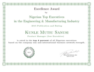 qmmmmmmmmmmmmmmmmmmmmmmmp
l
l
l
l
l
l
l
l
l
l
l
l
l
l
l
l
Excellence Award
by
Nigerian Top Executives
in the Engineering & Manufacturing Industry
2015 Publication and Rating
Kunle Mutiu Sanusi
Product Manager (Sew Eurodrive)
is rated in the top 4 percent of all Nigerian executives
based on the company size and international business network strength.
Elvis Krivokuca, MBA
P EXOT
EC
N
U
AI
T
R
IV
E
E
G
I SN
2015
Editor-in-chief
n
n
n
n
n
n
n
n
n
n
n
n
n
n
n
n
rooooooooooooooooooooooos
 