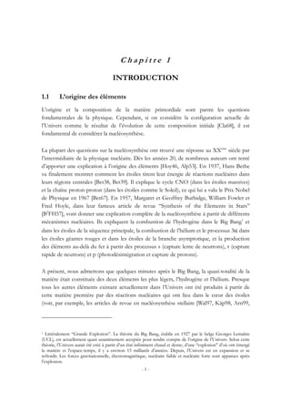 - 1 -
C h a p i t r e 1
INTRODUCTION
1.1 L’origine des éléments
L’origine et la composition de la matière primordiale sont parmi les questions
fondamentales de la physique. Cependant, si on considère la configuration actuelle de
l’Univers comme le résultat de l’évolution de cette composition initiale [Cla68], il est
fondamental de considérer la nucléosynthèse.
La plupart des questions sur la nucléosynthèse ont trouvé une réponse au XXème
siècle par
l’intermédiaire de la physique nucléaire. Dès les années 20, de nombreux auteurs ont tenté
d’apporter une explication à l’origine des éléments [Hoy46, Alp53]. En 1937, Hans Bethe
va finalement montrer comment les étoiles tirent leur énergie de réactions nucléaires dans
leurs régions centrales [Bet38, Bet39]. Il explique le cycle CNO (dans les étoiles massives)
et la chaîne proton-proton (dans les étoiles comme le Soleil), ce qui lui a valu le Prix Nobel
de Physique en 1967 [Bet67]. En 1957, Margaret et Geoffrey Burbidge, William Fowler et
Fred Hoyle, dans leur fameux article de revue ‘‘Synthesis of the Elements in Stars’’
[B2
FH57], vont donner une explication complète de la nucléosynthèse à partir de différents
mécanismes nucléaires. Ils expliquent la combustion de l’hydrogène dans le Big Bang1
et
dans les étoiles de la séquence principale, la combustion de l’hélium et le processus 3α dans
les étoiles géantes rouges et dans les étoiles de la branche asymptotique, et la production
des éléments au-delà du fer à partir des processus s (capture lente de neutrons), r (capture
rapide de neutrons) et p (photodésintégration et capture de protons).
A présent, nous admettons que quelques minutes après le Big Bang, la quasi-totalité de la
matière était constituée des deux éléments les plus légers, l’hydrogène et l’hélium. Presque
tous les autres éléments existant actuellement dans l’Univers ont été produits à partir de
cette matière première par des réactions nucléaires qui ont lieu dans le cœur des étoiles
(voir, par exemple, les articles de revue en nucléosynthèse stellaire [Wal97, Käp98, Arn99,
1 Littéralement ‘‘Grande Explosion’’. La théorie du Big Bang, établie en 1927 par le belge Georges Lemaître
(UCL), est actuellement quasi unanimement acceptée pour rendre compte de l’origine de l’Univers. Selon cette
théorie, l’Univers aurait été créé à partir d’un état infiniment chaud et dense, d’une ‘‘explosion’’ d’où ont émergé
la matière et l’espace-temps, il y a environ 15 milliards d’années. Depuis, l’Univers est en expansion et se
refroidit. Les forces gravitationnelle, électromagnétique, nucléaire faible et nucléaire forte sont apparues après
l’explosion.
 
