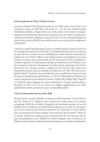 Chapitre 5 – Compilations de données pour l’astrophysique
- 92 -
5.4.1 La production de 22
Na et 26
Al dans les novae
Les noyaux radioactifs 22
Na (émetteur de gamma de 1.275 MeV, demi-vie de 2.6 ans) et 26
Al
(émetteur de gamma de 1.809 MeV, demi-vie de 7.2 × 105
ans) sont synthétisés durant
l’emballement nucléaire à l’origine d’une nova. Si elle explose à une distance de quelques
kiloparsecs du Soleil [Cla74], la détection du rayonnement γ du 22
Na aiderait à comprendre le
mécanisme de l’explosion. Également, et bien que le noyau 26
Al soit synthétisé principalement
dans les étoiles massives [Kno97], une contribution des novae ne peut pas être complètement
écartée [Jos97].
Utilisant des modèles hydrodynamiques, J. José et al. [Jos99] analysent en détail le chemin du
flux nucléaire qui synthétise les noyaux 22
Na et 26
Al pendant l’explosion d’une nova classique
du type ONe. Ils ont utilisé les taux de NACRE pour évaluer l’effet des incertitudes des
réactions des cycles NeNa et MgAl et pour calculer les limites de productions de ces deux
isotopes. Ils trouvent que la quantité finale de 22
Na éjectée dans le milieu interstellaire est
nettement supérieure aux calculs antérieurs [Jos98] (qui utilisaient des taux obsolètes). Ceci a
des conséquences importantes. Notamment, il se traduit par une augmentation (d’un facteur
d’environ 2) de la distance maximale à laquelle une nova du type ONe pourrait être
éventuellement repérée à partir de la détection des gamma de 1.275 MeV. D’un autre côté, la
quantité finale de 26
Al produit reste essentiellement la même, confirmant le fait que les novae
classiques ne contribuent pas significativement au 26
Al de la Galaxie [Jos97]. Finalement, les
auteurs constatent que les incertitudes des réactions 21
Na(p,γ)22
Mg, 22
Na(p,γ)23
Mg, 25
Al(p,γ)26
Si
et 26
Alg
(p,γ)27
Si (toutes impliquant des noyaux radioactifs) ont un impact important dans la
production du 22
Na et du 26
Al. Ces travaux ont contribué significativement aux études
expérimentales réalisées a posteriori (voir, par exemple, [Bis03, Jen04]).
5.4.2 La nucléosynthèse dans les étoiles AGB
Herwig, Austin et Lattanzio [Her06] ont récemment étudié l’importance de trois réactions
clés 3α, 12
C(α,γ)16
O et 14
N(p,γ)15
O dans l’évolution des étoiles géantes de la branche
asymptotique (AGB). Ils ont étudié la propagation des incertitudes associées aux taux de
NACRE dans les prédictions sur l’enrichissement chimique de ces étoiles. Ils ont constaté
que les deux interactions qui dominent la production de carbone dans les étoiles AGB et,
donc, qui dominent leur évolution chimique sont le processus 3α et la réaction 14
N(p,γ)15
O.
La réaction 12
C(α,γ)16
O ne semble pas jouer un rôle primordial. Ils ont montré que, sept ans
après leur publication, les taux NACRE des réactions impliquées dans la combustion de
l’hélium ont une incertitude suffisamment petite (par rapport aux incertitudes astrophysiques)
 