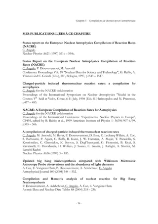 Chapitre 5 – Compilations de données pour l’astrophysique
- 96 -
MES PUBLICATIONS LIÉES À CE CHAPITRE
Status report on the European Nuclear Astrophysics Compilation of Reaction Rates
(NACRE)
C. Angulo
Nuclear Physics A621 (1997) 591c – 594c.
Status Report on the European Nuclear Astrophysics Compilation of Reaction
Rates (NACRE)
C. Angulo, P. Descouvemont, M. Arnould
Conference Proceedings Vol. 59 ″Nuclear Data for Science and Technology″, G. Reffo, A.
Ventura and C. Grandi (Eds.), SIF, Bologna, 1997, p1543 – 1547.
Charged-particle induced thermonuclear reaction rates: a compilation for
astrophysics
C. Angulo for the NACRE collaboration
Proceedings of the International Symposium on Nuclear Astrophysics ″Nuclei in the
Cosmos V″ held at Volos, Grece, 6-11 July, 1998 (Eds. S. Harissopulos and N. Prantzos),
p477 – 483.
NACRE: A European Compilation of Reaction Rates for Astrophysics
C. Angulo for the NACRE collaboration
Proceedings of the International Conference ‘Experimental Nuclear Physics in Europe’,
CP495, edited by B. Rubio et al., 1999 American Institute of Physics 1- 56396-907-6/99,
p365 – 366.
A compilation of charged-particle induced thermonuclear reaction rates
C. Angulo, M. Arnould, M. Rayet, P. Descouvemont, D. Baye, C. Leclercq-Willain, A. Coc,
S. Barhoumi, P. Aguer, C. Rolfs, R. Kunz, J. W. Hammer, A. Mayer, T. Paradellis, S.
Kossionides, C. Chronidou, K. Spyrou, S. Degl’Innocenti, G. Fiorentini, B. Ricci, S.
Zavatarelli, C. Providencia, H. Wolters, J. Soares, C. Grama, J. Rahighi, A. Shotter, M.
Lamehi Rachti
Nuclear Physics A656 (1999) 3 – 183.
Updated big bang nucleosynthesis compared with Wilkinson Microwave
Anisotropy Probe observations and the abundance of light elements
A. Coc, E. Vangioni-Flam, P. Descouvemont, A. Adahchour, C. Angulo
Astrophysical Journal 600 (2004) 544 – 552.
Compilation and R-matrix analysis of nuclear reaction for Big Bang
Nucleosynthesis
P. Descouvemont, A. Adahchour, C. Angulo, A. Coc, E. Vangioni-Flam
Atomic Data and Nuclear Data Tables 88 (2004) 203 – 236.
 