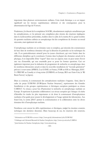 Chapitre 6 – Conclusions et Perspectives
- 100 -
importante dans plusieurs environnements stellaires. Cette étude théorique a eu un impact
significatif sur les travaux expérimentaux ultérieurs et des conséquences pour la
détermination de l’âge de l’Univers.
Finalement, j’ai discuté de la compilation NACRE, abondamment employée actuellement par
les astrophysiciens, et j’ai présenté une compilation plus récente des réactions impliquées
dans la nucléosynthèse primordiale, étudiées dans le cadre de la matrice R. Le grand nombre
de quantités nucléaires utilisées en astrophysique fait des compilations de données un travail
nécessaire, mais également très ardu.
L’astrophysique nucléaire est un domaine vaste et complexe, qui nécessite des connaissances
de base dans de nombreux domaines tels que la détection de particules ou les techniques du
vide. Il est particulièrement attractif pour les jeunes chercheurs, qui sont formés dans les
différentes disciplines qui le constituent. Comme dans la plupart des domaines actuels de la
physique, il est impossible d’être ‘‘expert’’ dans tous ses aspects; mais on peut tenter d’avoir
une vue d’ensemble, qui sera essentielle pour se poser les bonnes questions. Ceci est
également important pour la réalisation de programmes de recherche en astrophysique dans
les nombreux laboratoires actuels et dans les nouvelles installations de ‘‘seconde génération’’
prévues à court terme (SPIRAL-2 au GANIL en France, FAIR au GSI en Allemagne, ISAC-
2 à TRIUMF au Canada) et à long terme (EURISOL en Europe, RIA aux Etats-Unis, le ‘RI
Beam Factory’ au Japon).
Dans ce contexte, la communauté des astrophysiciens nucléaires s’organise. Ainsi, dans le
cadre du projet EURONS (EUROpean Nuclear Structure)1
, représentants des Grandes
Installations et des groupes expérimentaux et théoriques européens participent au réseau
CARINA2
. Ce réseau a pour but d’harmoniser la recherche en astrophysique nucléaire en
Europe. Il représente la première collaboration à un niveau européen qui s’attaque à la tâche
d’identifier les études les plus importantes et de doter la communauté d’astrophysiciens
nucléaires d’un guide pour assurer le développement et l’usage optimal des laboratoires. Aux
Etats-Unis, le centre JINA3
permet la communication et la collaboration entre les divers
domaines liés à l'astrophysique nucléaire.
Nombreux sont encore les défis expérimentaux et théoriques, malgré les énormes avancées
techniques des dernières décennies. Dans beaucoup de cas, les réactions clés resteront,
1 Information sur EURONS se trouve à http://www.gsi.de/informationen/jofu/EURONS/
2 Challenges and Advanced Research In Nuclear Astrophysics, http://www.cyc.ucl.ac.be/CARINA
3 Joint Institute for Nuclear Astrophysics, http://www.jinaweb.org.
 