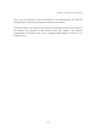 Chapitre 6 – Conclusions et Perspectives
- 101 -
encore pour de nombreuses années, inaccessibles à cause principalement des difficultés
techniques liées à la production de faisceaux radioactifs très exotiques.
Au-delà des modes et des politiques de recherche, l’astrophysique nucléaire est, et restera, un
des domaines de la physique les plus fascinants parce qu’il s’attaque à des questions
fondamentales de l’humanité, liées à notre conception philosophique de l’Univers et de
l’origine de la vie.
 