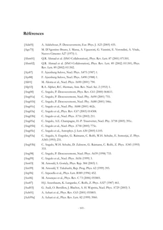 - 103 -
Références
[Ada05] A. Adahchour, P. Descouvemont, Eur. Phys. J. A23 (2005) 435.
[Ago75] M. D’Agostino Bruno, I. Massa, A. Uguzzoni, G. Vannini, E. Verondini, A. Vitale,
Nuovo Cimento A27 (1975) 1.
[Ahm01] Q.R. Ahmad et al. (SNO Collaboration), Phys. Rev. Lett. 87 (2001) 071301.
[Ahm02] Q.R. Ahmad et al. (SNO Collaboration), Phys. Rev. Lett. 89 (2002) 011301; Phys.
Rev. Lett. 89 (2002) 011302.
[Ajz87] F. Ajzenberg-Selove, Nucl. Phys. A475 (1987) 1.
[Ajz88] F. Ajzenberg-Selove, Nucl. Phys. A490 (1988) 1.
[Ali01] M. Aliotta et al., Nucl. Phys. A690 (2001) 790.
[Alp53] R.A. Alpher, R.C. Herman, Ann. Rev. Nucl. Sci. 2 (1953) 1.
[Ang00] C. Angulo, P. Descouvemont, Phys. Rev. C61 (2000) 064611.
[Ang01a] C. Angulo, P. Descouvemont, Nucl. Phy. A690 (2001) 755.
[Ang01b] C. Angulo, P. Descouvemont, Nucl. Phy. A688 (2001) 546c.
[Ang01c] C. Angulo et al., Nucl. Phy. A688 (2001) 462c.
[Ang03a] C. Angulo et al., Phys. Rev. C67 (2003) 014308.
[Ang03b] C. Angulo et al., Nucl. Phys. A716 (2003) 211.
[Ang05a] C. Angulo, A.E. Champagne, H.-P. Trautvetter, Nucl. Phy. A758 (2005) 391c.
[Ang05b] C. Angulo et al., Nucl. Phys. A758 (2005) 775c.
[Ang05c] C. Angulo et al., Astrophys. J. Lett. 630 (2005) L105.
[Ang93a] C. Angulo, S. Engstler, G. Raimann, C. Rolfs, W.H. Schulte, E. Somorjai, Z. Phys.
A345 (1993) 231.
[Ang93b] C. Angulo, W.H. Schulte, D. Zahnow, G. Raimann, C. Rolfs, Z. Phys. A345 (1993)
333.
[Ang98] C. Angulo, P. Descouvemont, Nucl. Phys. A639 (1998) 733.
[Ang99] C. Angulo et al., Nucl. Phys. A656 (1999) 3.
[Arn03] M. Arnould, S. Goriely, Phys. Rep. 384 (2003) 1.
[Arn99] M. Arnould, T. Takahashi, Rep. Prog. Phys. 62 (1999) 393.
[Arp96] C. Arpesella et al., Phys. Lett. B389 (1996) 452.
[Ass06] M. Assunçao et al., Phys. Rev. C 73 (2006) 055801.
[Ass87] H.J. Assenbaum, K. Langanke, C. Rolfs, Z. Phys. A327 (1987) 461.
[Aud03] G. Audi, O. Bersillon, J. Blachot, A. H. Wapstra, Nucl. Phys. A729 (2003) 3.
[Azh01] A. Azhari et al., Phys. Rev. C63 (2001) 055803.
[Azh99a] A. Azhari et al., Phys. Rev. Lett. 82 (1999) 3960.
 