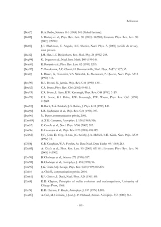 Références
- 105 -
[Bet67] H.A. Bethe, Science 161 (1968) 541 (Nobel Lecture).
[Bis03] S. Bishop et al., Phys. Rev. Lett. 90 (2003) 162501; Erratum: Phys. Rev. Lett. 90
(2003) 229902.
[Bla06] J.C. Blackmon, C. Angulo, A.C. Shotter, Nucl. Phys. A (2006) (article de revue),
sous presses.
[Bla52] J.M. Blat, L.C. Biedenharn, Rev. Mod. Phy. 24 (1952) 258.
[Bog94] G. Bogaert et al., Nucl. Inst. Meth. B89 (1994) 8.
[Bon99] R. Bonetti et al., Phys. Rev. Lett. 82 (1999) 5205.
[Bou97] Y. Boudouma, A.C. Chami, H. Beaumevieille, Nucl. Phys. A617 (1997) 57.
[Bra90] L. Bracci, G. Fiorentini, V.S. Melezhik, G. Mezzorani, P. Quarati, Nucl. Phys. A513
(1990) 316.
[Bro90] R.E. Brown, N. Jarmie, Phys. Rev. C41 (1990) 1391.
[Bru02] C.R. Brune, Phys. Rev. C66 (2002) 044611.
[Bru93] C.R. Brune, I. Licot, R.W. Kavanagh, Phys. Rev. C48 (1993) 3119.
[Bru99] C.R. Brune, K.I. Hahn, R.W. Kavanagh, P.W. Wrean, Phys. Rev. C60 (1999)
015801.
[Buc85] B. Buck, R.A. Baldock, J.A. Rubio, J. Phys. G11 (1985) L11.
[Buc96] L.R. Buchmann et al., Phys. Rev. C54 (1996) 393.
[Bus06] M. Busso, communication privée, 2006.
[Cam69] A.G.W. Cameron, Astrophys. J. 130 (1969) 916.
[Cas02] C. Casella et al., Nucl. Phys. A706 (2002) 203.
[Cas06] E. Casarejos et al., Phys. Rev. C73 (2006) 014319.
[Cec92] F.E. Cecil, D. Ferg, H. Liu, J.C. Scorby, J.A. McNeil, P.D. Kunz, Nucl. Phys. A539
(1992) 75.
[CF88] G.R. Caughlan, W.A. Fowler, At. Data Nucl. Data Tables 40 (1988) 283.
[Cha05] A. Chafa et al., Phys. Rev. Lett. 95 (2005) 031101; Erratum: Phys. Rev. Lett. 96
(2006) 019902.
[Cha96] B. Chaboyer et al., Science 271 (1996) 957.
[Cha98] B. Chaboyer et al., Astrophys. J. 494 (1998) 96.
[Che99] J.W. Chen, M.J. Savage, Phys. Rev. C60 (1999) 065205.
[Chi04] A. Chieffi, communication privée, 2004.
[Chr61] R.F. Christy, I. Duck, Nucl. Phys. A24 (1961) 89.
[Cla68] D.D. Clayton, Principles of stellar evolution and nucleosynthesis, University of
Chicago Press, 1968.
[Cla74] D.D. Clayton, F. Hoyle, Astrophys. J. 187 (1974) L101.
[Coc00] A. Coc, M. Hernánz, J. José, J.-P. Thibaud, Astron. Astrophys. 357 (2000) 561.
 