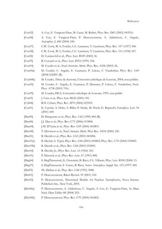 Références
- 106 -
[Coc02] A. Coc, E. Vangioni-Flam, M. Cassé, M. Rabiet, Phys. Rev. D65 (2002) 043510.
[Coc04] A. Coc, E. Vangioni-Flam, P. Descouvemont, A. Adahchour, C. Angulo,
Astrophys. J. 600 (2004) 544.
[Coo57] C.W. Cook, W.A. Fowler, C.C. Lauritsen, T. Lauritsen, Phys. Rev. 107 (1957) 508.
[Coo58] C.W. Cook, W.A. Fowler, C.C. Lauritsen, T. Lauritsen, Phys. Rev. 111 (1958) 567.
[Cor02] D. Cortina-Gil et al., Phys. Lett. B529 (2002) 36.
[Cos95] R. Coszach et al., Phys. Lett. B353 (1995) 184.
[Cou03] M. Couder et al., Nucl. Instrum. Meth. Phys. Res. A506 (2003) 26.
[Cou04a] M. Couder, C. Angulo, E. Casarejos, P. Leleux, F. Vanderbist, Phys. Rev. C69
(2004) 022801 (R).
[Cou04b] M. Couder, Thèse de doctorat, Université catholique de Louvain, 2004, non publiée.
[Cou05] M. Couder, C. Angulo, E. Casarejos, P. Demaret, P. Leleux, F. Vanderbist, Nucl.
Phys. A758 (2005) 741c.
[Cou99] M. Couder, DEA, Université catholique de Louvain, 1999, non publié.
[Cru05] J. Cruz et al., Phys. Lett. B624 (2005) 181.
[Cyb04] R.H. Cyburt, Phys. Rev. D70 (2004) 023505.
[Cze01] K. Czerski, A. Huke, A. Biller, P. Heide, M. Hoeft, G. Ruprecht, Europhys. Lett. 54
(2001) 449.
[Dar90] D. Darquenes et al., Phys. Rev. C42 (1990) 804 (R).
[Das06] J.J. Das et al., Phys. Rev. C73 (2006) 015808.
[Dau04] J.M. D'Auria et al., Phys. Rev. C69 (2004) 065803.
[Dav00] T. Davinson et al., Nucl. Intrum. Meth. Phys Res. A454 (2000) 350.
[Dav01] B. Davids et al., Phys. Rev. C63 (2001) 065806.
[Dav03a] B. Davids, S. Typel, Phys. Rev. C68 (2003) 045802; Phys. Rev. C70 (2004) 039802.
[Dav03b] B. Davids et al., Phys. Rev. C68 (2003) 055805.
[Dav64] R. Davids, Jr., Phys. Rev. Lett. 12 (1964) 303.
[Dec91] P. Decrock et al., Phys. Rev. Lett. 67 (1991) 808.
[Deg04] S. Degl'Innocenti, G. Fiorentini, B. Ricci, F.L. Villante, Phys. Lett. B590 (2004) 13.
[Deg97] S. Degl'Innocenti, F. Ciacio, B. Ricci, Astro. Astrophys. Suppl. Ser. 123 (1997) 449.
[Del93] Th. Delbar et al., Phys. Rev. C48 (1993) 3088.
[Des01] P. Descouvemont, Riken Review 39 (2001) 102.
[Des03] P. Descouvemont, Theoretical Models for Nuclear Astrophysics, Nova Science
Publishers Inc., New York, 2003.
[Des04a] P. Descouvemont, A. Adahchour, C. Angulo, A. Coc, E. Vangioni-Flam, At. Data
Nucl. Data Tables 88 (2004) 203.
[Des04b] P. Descouvemont, Phys. Rev. C70 (2004) 065802.
 