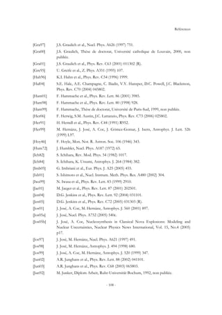 Références
- 108 -
[Gra97] J.S. Graulich et al., Nucl. Phys. A626 (1997) 751.
[Gra00] J.S. Graulich, Thèse de doctotat, Université catholique de Louvain, 2000, non
publiée.
[Gra01] J.S. Graulich et al., Phys. Rev. C63 (2001) 011302 (R).
[Gre95] U. Greife et al., Z. Phys. A351 (1995) 107.
[Hah96] K.I. Hahn et al., Phys. Rev. C54 (1996) 1999.
[Hal04] S.E. Hale, A.E. Champagne, C. Iliadis, V.Y. Hansper, D.C. Powell, J.C. Blackmon,
Phys. Rev. C70 (2004) 045802.
[Ham01] F. Hammache et al., Phys. Rev. Lett. 86 (2001) 3985.
[Ham98] F. Hammache et al., Phys. Rev. Lett. 80 (1998) 928.
[Ham99] F. Hammache, Thèse de doctorat, Université de Paris-Sud, 1999, non publiée.
[Her06] F. Herwig, S.M. Austin, J.C. Lattanzio, Phys. Rev. C73 (2006) 025802.
[Her91] H. Herndl et al., Phys. Rev. C44 (1991) R952.
[Her99] M. Hernánz, J. José, A. Coc, J. Gómez-Gomar, J. Isern, Astrophys. J. Lett. 526
(1999) L97.
[Hoy46] F. Hoyle, Mon. Not. R. Astron. Soc. 106 (1946) 343.
[Hum72] J. Humblet, Nucl. Phys. A187 (1972) 65.
[Ich82] S. Ichihara, Rev. Mod. Phys. 54 (1982) 1017.
[Ich84] S. Ichihara, K. Utsumi, Astrophys. J. 264 (1984) 382.
[Imb05] G. Imbriani et al., Eur. Phys. J. A25 (2005) 455.
[Ish01] S. Ishimoto et al., Nucl. Instrum. Meth. Phys. Res. A480 (2002) 304.
[Iwa99] N. Iwasa et al., Phys. Rev. Lett. 83 (1999) 2910.
[Jae01] M. Jaeger et al., Phys. Rev. Lett. 87 (2001) 202501.
[Jen04] D.G. Jenkins et al., Phys. Rev. Lett. 92 (2004) 031101.
[Jen05] D.G. Jenkins et al., Phys. Rev. C72 (2005) 031303 (R).
[Jos01] J. José, A. Coc, M. Hernánz, Astrophys. J. 560 (2001) 897.
[Jos05a] J. José, Nucl. Phys. A752 (2005) 540c.
[Jos05b] J. José, A. Coc, Nucleosynthesis in Classical Nova Explosions: Modeling and
Nuclear Uncertainties, Nuclear Physics News International, Vol. 15, No.4 (2005)
p17.
[Jos97] J. José, M. Hernánz, Nucl. Phys. A621 (1997) 491.
[Jos98] J. José, M. Hernánz, Astrophys. J. 494 (1998) 680.
[Jos99] J. José, A. Coc, M. Hernánz, Astrophys. J. 520 (1999) 347.
[Jun02] A.R. Junghans et al., Phys. Rev. Lett. 88 (2002) 041101.
[Jun03] A.R. Junghans et al., Phys. Rev. C68 (2003) 065803.
[Jun92] M. Junker, Diplom Arbeit, Ruhr-Universität Bochum, 1992, non publiée.
 