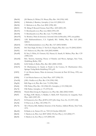 Références
- 110 -
[Mar56] J.B. Marion, G. Weber, F.S. Mozer, Phys. Rev. 104 (1956) 1402.
[Mel04] J. Meléndez, I. Ramírez, Astrophys. J. Lett. 615 (2004) L33.
[Mic96] C. Michotte et al., Phys. Lett. B381 (1996) 402.
[Mit01] W. Mittig, P. Roussel-Chomaz, Nucl. Phys. A693 (2001) 495.
[Mot91] T. Motobayashi et al., Phys. Lett. B264 (1991) 259.
[Mot94] T. Motobayashi et al., Phys. Rev. Lett. 73 (1994) 2680.
[Mow95] N. Mowlavi, Thèse de doctorat, Université Libre de Bruxelles, 1995, non publiée.
[Muk01] A.M. Mukhamedzhanov, C.A. Cagliardi, R.E. Tribble, Phys. Rev. C63 (2001)
024612.
[Muk03] A.M. Mukhamedzahnov et al., Phys. Rev. C67 (2003) 065804.
[Nar04] B.S. Nara Singh, M. Hass, Y. Nir-El, G. Haquin, Phys. Rev. Lett. 93 (2004) 262503.
[Nel03] S.O. Nelson et al., Phys. Rev. C68 (2003) 065804.
[Neu89] R. Neu, S. Welte, H. Clement, H.J. Hauser, G. Staudt, H. Müther, Phys. Rev. C39
(1989) 2145.
[New82] R.G. Newton, Scattering Theory of Particles and Waves, Springer, New York,
Heidelberg, Berlin, 1982.
[Nol00] K.M. Nollett, S. Burles, Phys. Rev. D61 (2000) 123505.
[Obe91] H. Oberhummer, G. Staudt, in Nuclei in the Cosmos, H. Oberhummer (Ed.),
Springer Verlag Berlin Heidelberg 1991, p29.
[Oli95] F. de Oliveira Santos, Thèse de doctorat, Université de Paris XI Orsay, 1995, non
publiée.
[Oli96] F. de Oliveira Santos et al., Nucl. Phys. A597 (1996) 231.
[Oue96] J.M.L. Ouellet et al., Phys. Rev. C54 (1996) 1982.
[Pag94] R.D. Page et al., Phys. Rev. Lett. 73 (1994) 3066.
[Par66] P.D. Parker, Phys. Rev. 150 (1966) 851; Astrophys. J. 153 (1968) L85.
[Par72] P.D. Parker, Astrophys. J. 175 (1972) 261.
[PDG02] Particle Data Group, K. Hagiwara et al., Phys. Rev. D66 (2002) 010001.
[Pla87] R. Plaga, H.W. Becker, A. Redder, C. Rolfs, H.P. Trautvetter, K. Langanke, Nucl.
Phys. A465 (1987) 291.
[Pon57] B. Pontecorvo, Sov. Phys. JETP 6 (1957) [Zh. Eksp. Teor. Fiz. 33 (1957) 549].
[Pra94] P. Prati et al., Z. Phys. 350 (1994) 171.
[Pre75] M.A. Preston, R.K. Badhuri, Structure of the Nucleus, Addison-Wesley, New York,
1975.
[Raa04] R. Raabe et al., Nature 431, no. 7010 (14 October 2004) 823.
[Rai02] F. Raiola et al., Phys. Lett. B547 (2002) 193; Eur. Phys. J. A13 (2002) 377.
[Rai04] F. Raiola et al., Eur. Phys. J. A19 (2004) 283.
 