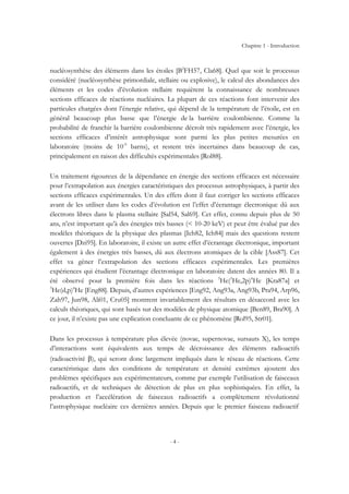 Chapitre 1 - Introduction
- 4 -
nucléosynthèse des éléments dans les étoiles [B2
FH57, Cla68]. Quel que soit le processus
considéré (nucléosynthèse primordiale, stellaire ou explosive), le calcul des abondances des
éléments et les codes d’évolution stellaire requièrent la connaissance de nombreuses
sections efficaces de réactions nucléaires. La plupart de ces réactions font intervenir des
particules chargées dont l’énergie relative, qui dépend de la température de l’étoile, est en
général beaucoup plus basse que l’énergie de la barrière coulombienne. Comme la
probabilité de franchir la barrière coulombienne décroît très rapidement avec l’énergie, les
sections efficaces d’intérêt astrophysique sont parmi les plus petites mesurées en
laboratoire (moins de 10-9
barns), et restent très incertaines dans beaucoup de cas,
principalement en raison des difficultés expérimentales [Rol88].
Un traitement rigoureux de la dépendance en énergie des sections efficaces est nécessaire
pour l’extrapolation aux énergies caractéristiques des processus astrophysiques, à partir des
sections efficaces expérimentales. Un des effets dont il faut corriger les sections efficaces
avant de les utiliser dans les codes d’évolution est l’effet d’écrantage électronique dû aux
électrons libres dans le plasma stellaire [Sal54, Sal69]. Cet effet, connu depuis plus de 50
ans, n’est important qu’à des énergies très basses (< 10-20 keV) et peut être évalué par des
modèles théoriques de la physique des plasmas [Ich82, Ich84] mais des questions restent
ouvertes [Dzi95]. En laboratoire, il existe un autre effet d’écrantage électronique, important
également à des énergies très basses, dû aux électrons atomiques de la cible [Ass87]. Cet
effet va gêner l’extrapolation des sections efficaces expérimentales. Les premières
expériences qui étudient l’écrantage électronique en laboratoire datent des années 80. Il a
été observé pour la première fois dans les réactions 3
He(3
He,2p)4
He [Kra87a] et
3
He(d,p)4
He [Eng88]. Depuis, d’autres expériences [Eng92, Ang93a, Ang93b, Pra94, Arp96,
Zah97, Jun98, Ali01, Cru05] montrent invariablement des résultats en désaccord avec les
calculs théoriques, qui sont basés sur des modèles de physique atomique [Ben89, Bra90]. A
ce jour, il n’existe pas une explication concluante de ce phénomène [Rol95, Str01].
Dans les processus à température plus élevée (novae, supernovae, sursauts X), les temps
d’interactions sont équivalents aux temps de décroissance des éléments radioactifs
(radioactivité β), qui seront donc largement impliqués dans le réseau de réactions. Cette
caractéristique dans des conditions de température et densité extrêmes ajoutent des
problèmes spécifiques aux expérimentateurs, comme par exemple l’utilisation de faisceaux
radioactifs, et de techniques de détection de plus en plus sophistiquées. En effet, la
production et l’accélération de faisceaux radioactifs a complètement révolutionné
l’astrophysique nucléaire ces dernières années. Depuis que le premier faisceau radioactif
 