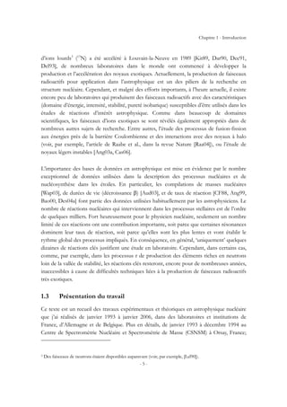 Chapitre 1 - Introduction
- 5 -
d’ions lourds3
(13
N) a été accéléré à Louvain-la-Neuve en 1989 [Kit89, Dar90, Dec91,
Del93], de nombreux laboratoires dans le monde ont commencé à développer la
production et l’accélération des noyaux exotiques. Actuellement, la production de faisceaux
radioactifs pour application dans l’astrophysique est un des piliers de la recherche en
structure nucléaire. Cependant, et malgré des efforts importants, à l’heure actuelle, il existe
encore peu de laboratoires qui produisent des faisceaux radioactifs avec des caractéristiques
(domaine d’énergie, intensité, stabilité, pureté isobarique) susceptibles d’être utilisés dans les
études de réactions d’intérêt astrophysique. Comme dans beaucoup de domaines
scientifiques, les faisceaux d’ions exotiques se sont révélés également appropriés dans de
nombreux autres sujets de recherche. Entre autres, l’étude des processus de fusion-fission
aux énergies près de la barrière Coulombienne et des interactions avec des noyaux à halo
(voir, par exemple, l’article de Raabe et al., dans la revue Nature [Raa04]), ou l’étude de
noyaux légers instables [Ang03a, Cas06].
L’importance des bases de données en astrophysique est mise en évidence par le nombre
exceptionnel de données utilisées dans la description des processus nucléaires et de
nucléosynthèse dans les étoiles. En particulier, les compilations de masses nucléaires
[Wap03], de durées de vie (décroissance β) [Aud03], et de taux de réaction [CF88, Ang99,
Bao00, Des04a] font partie des données utilisées habituellement par les astrophysiciens. Le
nombre de réactions nucléaires qui interviennent dans les processus stellaires est de l’ordre
de quelques milliers. Fort heureusement pour le physicien nucléaire, seulement un nombre
limité de ces réactions ont une contribution importante, soit parce que certaines résonances
dominent leur taux de réaction, soit parce qu’elles sont les plus lentes et vont établir le
rythme global des processus impliqués. En conséquence, en général, ‘uniquement’ quelques
dizaines de réactions clés justifient une étude en laboratoire. Cependant, dans certains cas,
comme, par exemple, dans les processus r de production des éléments riches en neutrons
loin de la vallée de stabilité, les réactions clés resteront, encore pour de nombreuses années,
inaccessibles à cause de difficultés techniques liées à la production de faisceaux radioactifs
très exotiques.
1.3 Présentation du travail
Ce texte est un recueil des travaux expérimentaux et théoriques en astrophysique nucléaire
que j’ai réalisés de janvier 1993 à janvier 2006, dans des laboratoires et institutions de
France, d’Allemagne et de Belgique. Plus en détails, de janvier 1993 à décembre 1994 au
Centre de Spectrométrie Nucléaire et Spectrométrie de Masse (CSNSM) à Orsay, France;
3 Des faisceaux de neutrons étaient disponibles auparavant (voir, par exemple, [Lel90]).
 