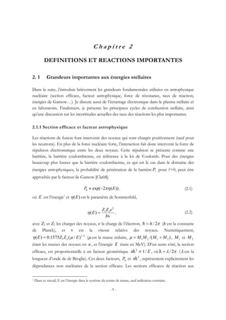 - 9 -
C h a p i t r e 2
DEFINITIONS ET REACTIONS IMPORTANTES
2. 1 Grandeurs importantes aux énergies stellaires
Dans la suite, j’introduis brièvement les grandeurs fondamentales utilisées en astrophysique
nucléaire (section efficace, facteur astrophysique, force de résonance, taux de réaction,
énergies de Gamow…). Je discute aussi de l’écrantage électronique dans le plasma stellaire et
en laboratoire. Finalement, je présente les principaux cycles de combustion stellaire, ainsi
qu’une discussion sur les incertitudes actuelles des taux des réactions les plus importantes.
2.1.1 Section efficace et facteur astrophysique
Les réactions de fusion font intervenir des noyaux qui sont chargés positivement (sauf pour
les neutrons). En plus de la force nucléaire forte, l’interaction fait donc intervenir la force de
répulsion électrostatique entre les deux noyaux. Cette répulsion se présente comme une
barrière, la barrière coulombienne, en référence à la loi de Coulomb. Pour des énergies
beaucoup plus basses que la barrière coulombienne, ce qui est le cas dans le domaine des
énergies astrophysiques, la probabilité de pénétration de la barrière lP pour l=0, peut être
approchée par le facteur de Gamow [Cla68]:
))(2exp(0 EP πη−≈ , (2.1)
où E est l’énergie1
et )(Eη est le paramètre de Sommerfeld,
v
)(
2
21
h
eZZ
E =η , (2.2)
avec Z1 et Z2 les charges des noyaux, e la charge de l’électron, π2/h=h (h est la constante
de Planck), et v est la vitesse relative des noyaux. Numériquement,
2/1
21 )/(1575.0)( EZZE µη = (µ est la masse réduite, )/( 2121 MMMM +=µ , 1M et 2M
étant les masses des noyaux en u , et l’énergie E étant en MeV). D’un autre côté, la section
efficace, est proportionnelle à un facteur géométrique E/12
∝Dπ , où πλ 2/=D (λ est la
longueur d’onde de de Broglie). Ces deux facteurs, 0P et 2
Dπ , représentent explicitement les
dépendances non nucléaires de la section efficace. Les sections efficaces de réaction aux
1 Dans ce travail, E est l’énergie dans le système du centre de masse, sauf indication contraire.
 