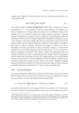 Chapitre 2 – Définitions et réactions importantes
- 10 -
énergies sous la barrière de Coulomb peuvent donc être décrites par le produit de trois
termes [Sal52, Cla68]:
))(2exp(
1
)()( E
E
ESE πησ −= . (2.3)
Cette équation définit le facteur astrophysique S, )(ES . Dans le domaine des énergies
astrophysiques2
, si 0=l est dominant et pour des sections efficaces non résonnantes, le
facteur S dépend peu de l’énergie. Dans des réactions où la contribution d’autres ondes
partielles ( 0>l ) est dominante comme, par exemple, d(p,γ)3
He, d(d,γ)4
He, et d(α,γ)6
Li
[Ang99], la dépendance en énergie du facteur astrophysique est plus importante. Dans des
réactions résonnantes, les sections efficaces dépendent des propriétés des résonances, surtout
si ces résonances sont à basse énergie. Des états liés, situés près du seuil de la réaction
(énergie négative), peuvent également influencer fortement la section efficace. L’exemple le
plus connu est celui de la réaction 12
C(α,γ)16
O (voir chapitre 3). Dans tous les cas, la
dépendance en énergie exponentielle du facteur coulombien ‘‘masque’’ le comportement
nucléaire de la section efficace (résonances, états liés près du seuil, …). En conséquence, le
facteur astrophysique S représente d’une manière explicite les caractéristiques liées aux
propriétés nucléaires des noyaux en interaction. Pour les énergies d’intérêt astrophysique,
dans des réactions de la chaîne pp et le cycle CNO fondamentalement, les sections efficaces
ont des valeurs très petites et sont, en conséquence, extrêmement difficiles à mesurer avec les
techniques actuelles. Par exemple, la section efficace de la réaction 7
Be(p,γ)8
B à l’énergie
typique de 20 keV, est de l’ordre de 10-15
barn, alors que la valeur limite des sections efficaces
accessibles à l’expérience est de l’ordre de 10-12
barn (voir, par exemple, [Bon99]).
2.1.2 Le taux de réaction
La quantité fondamentale utilisée dans les calculs de nucléosynthèse est le taux de réaction
thermonucléaire. Ceci est une fonction de la densité des noyaux en interaction N1 et N2, de
leur vitesse relative v et de la section efficace de réaction σ(v) [Cla68]:
〉〈+=+= −
∞
−
∫ v)v()1(vv)v()v()1( 1
1221
0
1
122112 σδφσδ NNdNNr . (2.4)
Le symbole de Kronecker δ12 tient compte du fait que les particules 1 et 2 peuvent être
identiques. La valeur moyenne du produit de la vitesse et de la section efficace v)v(σ est le
2 Pour chaque réaction discutée ici, les énergies seront toujours celles d’intérêt astrophysique. Le domaine
d’énergie d’intérêt dépend du processus de nucléosynthèse et du site astrophysique, et donc de la température.
Par exemple, les énergies impliquées dans le Big Bang sont plus élevées (~ 0.1-0.5 MeV) et, dans la plupart des
cas, les sections efficaces ont des valeurs suffisantes pour être mesurées expérimentalement.
 