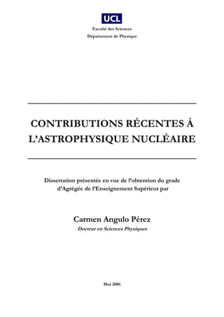 Faculté des Sciences
Département de Physique
________________________________
CONTRIBUTIONS RÉCENTES À
L’ASTROPHYSIQUE NUCLÉAIRE
________________________________
Dissertation présentée en vue de l’obtention du grade
d’Agrégée de l’Enseignement Supérieur par
Carmen Angulo Pérez
Docteur en Sciences Physiques
Mai 2006
 