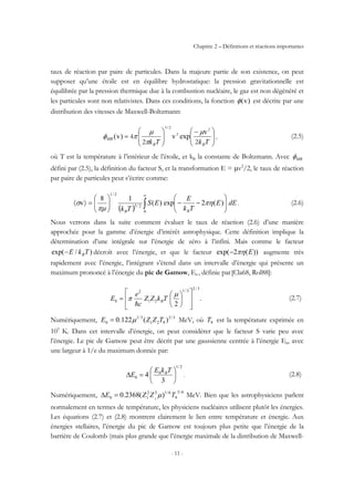 Chapitre 2 – Définitions et réactions importantes
- 11 -
taux de réaction par paire de particules. Dans la majeure partie de son existence, on peut
supposer qu’une étoile est en équilibre hydrostatique: la pression gravitationnelle est
équilibrée par la pression thermique due à la combustion nucléaire, le gaz est non dégénéré et
les particules sont non relativistes. Dans ces conditions, la fonction )v(φ est décrite par une
distribution des vitesses de Maxwell-Boltzmann:
⎟⎟
⎠
⎞
⎜⎜
⎝
⎛ −
⎟⎟
⎠
⎞
⎜⎜
⎝
⎛
=
TkTk BB
MB
22
4
2
2
23
v
expv)v(
/
µ
π
µ
πφ , (2.5)
où T est la température à l’intérieur de l’étoile, et kB la constante de Boltzmann. Avec MBφ
défini par (2.5), la définition du facteur S, et la transformation E = µv2
/2, le taux de réaction
par paire de particules peut s’écrire comme:
( ) ∫
∞
⎟⎟
⎠
⎞
⎜⎜
⎝
⎛
−−⎟⎟
⎠
⎞
⎜⎜
⎝
⎛
=〉〈
0
2/3
2/1
)(2exp)(
18
v dEE
Tk
E
ES
Tk BB
πη
πµ
σ . (2.6)
Nous verrons dans la suite comment évaluer le taux de réaction (2.6) d’une manière
approchée pour la gamme d’énergie d’intérêt astrophysique. Cette définition implique la
détermination d’une intégrale sur l’énergie de zéro à l’infini. Mais comme le facteur
)/exp( TkE B− décroît avec l’énergie, et que le facteur ))(2exp( Eπη− augmente très
rapidement avec l’énergie, l’intégrant s’étend dans un intervalle d’énergie qui présente un
maximum prononcé à l’énergie du pic de Gamow, E0 , définie par[Cla68, Rol88]:
.
2
3/22/1
21
2
0
⎥
⎥
⎦
⎤
⎢
⎢
⎣
⎡
⎟
⎠
⎞
⎜
⎝
⎛
=
µ
π TkZZ
c
e
E B
h
(2.7)
Numériquement, 3/2
921
3/1
0 )(122.0 TZZE µ= MeV, où 9T est la température exprimée en
109
K. Dans cet intervalle d’énergie, on peut considérer que le facteur S varie peu avec
l’énergie. Le pic de Gamow peut être décrit par une gaussienne centrée à l’énergie E0, avec
une largeur à 1/e du maximum donnée par:
2/1
0
0
3
4 ⎟
⎠
⎞
⎜
⎝
⎛
=∆
TkE
E B
. (2.8)
Numériquement,
6/5
9
6/122
10 )(2368.0 2
TZZE µ=∆ MeV. Bien que les astrophysiciens parlent
normalement en termes de température, les physiciens nucléaires utilisent plutôt les énergies.
Les équations (2.7) et (2.8) montrent clairement le lien entre température et énergie. Aux
énergies stellaires, l’énergie du pic de Gamow est toujours plus petite que l’énergie de la
barrière de Coulomb (mais plus grande que l’énergie maximale de la distribution de Maxwell-
 