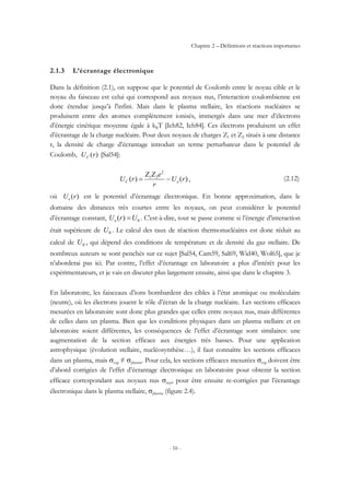 Chapitre 2 – Définitions et réactions importantes
- 16 -
2.1.3 L’écrantage électronique
Dans la définition (2.1), on suppose que le potentiel de Coulomb entre le noyau cible et le
noyau du faisceau est celui qui correspond aux noyaux nus, l’interaction coulombienne est
donc étendue jusqu’à l'infini. Mais dans le plasma stellaire, les réactions nucléaires se
produisent entre des atomes complètement ionisés, immergés dans une mer d’électrons
d’énergie cinétique moyenne égale à kBT [Ich82, Ich84]. Ces électrons produisent un effet
d’écrantage de la charge nucléaire. Pour deux noyaux de charges Z1 et Z2 situés à une distance
r, la densité de charge d’écrantage introduit un terme perturbateur dans le potentiel de
Coulomb, )(rUC [Sal54]:
)()(
2
21
rU
r
eZZ
rU eC −= , (2.12)
où )(rUe est le potentiel d’écrantage électronique. En bonne approximation, dans le
domaine des distances très courtes entre les noyaux, on peut considérer le potentiel
d’écrantage constant, 0)( UrUe = . C'est-à-dire, tout se passe comme si l’énergie d’interaction
était supérieure de 0U . Le calcul des taux de réaction thermonucléaires est donc réduit au
calcul de 0U , qui dépend des conditions de température et de densité du gaz stellaire. De
nombreux auteurs se sont penchés sur ce sujet [Sal54, Cam59, Sal69, Wid40, Wol65], que je
n’aborderai pas ici. Par contre, l’effet d’écrantage en laboratoire a plus d’intérêt pour les
expérimentateurs, et je vais en discuter plus largement ensuite, ainsi que dans le chapitre 3.
En laboratoire, les faisceaux d’ions bombardent des cibles à l’état atomique ou moléculaire
(neutre), où les électrons jouent le rôle d’écran de la charge nucléaire. Les sections efficaces
mesurées en laboratoire sont donc plus grandes que celles entre noyaux nus, mais différentes
de celles dans un plasma. Bien que les conditions physiques dans un plasma stellaire et en
laboratoire soient différentes, les conséquences de l’effet d’écrantage sont similaires: une
augmentation de la section efficace aux énergies très basses. Pour une application
astrophysique (évolution stellaire, nucléosynthèse…), il faut connaître les sections efficaces
dans un plasma, mais σexp ≠ σplasma. Pour cela, les sections efficaces mesurées σexp doivent être
d’abord corrigées de l’effet d’écrantage électronique en laboratoire pour obtenir la section
efficace correspondant aux noyaux nus σnus, pour être ensuite re-corrigées par l’écrantage
électronique dans le plasma stellaire, σplasma (figure 2.4).
 