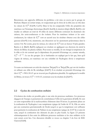 Chapitre 2 – Définitions et réactions importantes
- 19 -
Récemment, une approche différente du problème a été mise en œuvre par le groupe de
Bochum. Depuis un certain temps, on soupçonnait que le choix de la cible joue un rôle dans
les valeurs de lab
eU [Yuk98, Cze01]. Dans le but de comprendre l’effet des propriétés des
matériaux sur l’écrantage électronique [Kas02, Kas04], la réaction d(d,p)t [Rai04, Rai05] a été
étudiée en utilisant un total de 58 cibles de nature différente contenant du deutérium: des
métaux, des semi-conducteurs et des isolants. Pour les matériaux isolants et les semi-
conducteurs, les valeurs de lab
eU sont en accord avec les résultats obtenus avec des cibles
gazeuses [Gre95] (voir, néanmoins, une discussion sur les ajustements polynomiaux dans la
section 3.4). Par contre, pour les métaux, les valeurs de lab
eU sont un facteur 10 plus grandes.
Raiola et al. [Rai04, Rai05] expliquent ces résultats en appliquant aux électrons du métal la
théorie de Debye du plasma stellaire. Pour tester ce modèle, ils ont changé la température de
la cible et ils ont constaté que la dépendance du potentiel d’écrantage est, comme attendu,
2/1
~ −
TU lab
e . Le cas des groupes 3,4 et lanthanides est expliqué par le fait que, bien qu’il
s’agisse de métaux, ces matériaux ont une solubilité de l’hydrogène élevée à température
ambiante.
Un autre cas intéressant est celui des réactions 9
Be(p,α)6
Li et 9
Be(p,d)8
Be, qui ont été étudiées
en utilisant une cible de Be métallique [Zah97]. Il en résultait un potentiel d’écrantage très
élevé 50900 ±=lab
eU eV qui ne trouvait pas d’explication plausible. En appliquant le modèle
de Debye, on trouve 1110=lab
eU eV, consistant avec les résultats de [Zah97].
2.2 Cycles de combustion stellaire
L’évolution des étoiles est possible grâce à une série de processus nucléaires. Ces processus
dégagent de l’énergie et permettent de contrebalancer l’effet de la gravitation [Cla68]. Ils sont
en outre responsables de la nucléosynthèse d’éléments dans l’Univers. La première phase est
la combustion de l’hydrogène à une température typique de l’ordre de 107
K. Elle est suivie
par une contraction gravitationnelle de l’étoile jusqu’à ce que la température soit suffisante
pour permettre la combustion de l’hélium (à une température typique de 2×108
K) et ainsi de
suite, jusqu’à la combustion des éléments de plus en plus lourds. La figure 2.5 présente
schématiquement le lien entre les différents processus nucléaires et les sites stellaires où ils
sont censés avoir lieu. Une discussion détaillée se trouve au chapitre 5 du livre de D.D.
Clayton [Cla68].
 