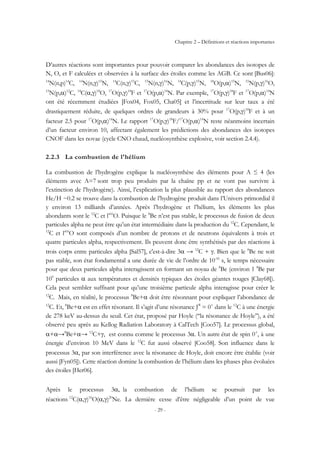 Chapitre 2 – Définitions et réactions importantes
- 29 -
D’autres réactions sont importantes pour pouvoir comparer les abondances des isotopes de
N, O, et F calculées et observées à la surface des étoiles comme les AGB. Ce sont [Bus06]:
14
N(n,p)14
C, 14
N(n,γ)15
N, 14
C(n,γ)15
C, 15
N(n,γ)16
N, 14
C(p,γ)15
N, 18
O(p,α)15
N, 15
N(p,γ)16
O,
15
N(p,α)12
C, 14
C(α,γ)18
O, 17
O(p,γ)18
F et 17
O(p,α)14
N. Par exemple, 17
O(p,γ)18
F et 17
O(p,α)14
N
ont été récemment étudiées [Fox04, Fox05, Cha05] et l’incertitude sur leur taux a été
drastiquement réduite, de quelques ordres de grandeurs à 30% pour 17
O(p,γ)18
F et à un
facteur 2.5 pour 17
O(p,α)14
N. Le rapport 17
O(p,γ)18
F/17
O(p,α)14
N reste néanmoins incertain
d’un facteur environ 10, affectant également les prédictions des abondances des isotopes
CNOF dans les novae (cycle CNO chaud, nucléosynthèse explosive, voir section 2.4.4).
2.2.3 La combustion de l'hélium
La combustion de l’hydrogène explique la nucléosynthèse des éléments pour A ≤ 4 (les
éléments avec A=7 sont trop peu produits par la chaîne pp et ne vont pas survivre à
l’extinction de l’hydrogène). Ainsi, l’explication la plus plausible au rapport des abondances
He/H ~0.2 se trouve dans la combustion de l’hydrogène produit dans l’Univers primordial il
y environ 13 milliards d’années. Après l’hydrogène et l’hélium, les éléments les plus
abondants sont le 12
C et l’16
O. Puisque le 8
Be n’est pas stable, le processus de fusion de deux
particules alpha ne peut être qu’un état intermédiaire dans la production du 12
C. Cependant, le
12
C et l’16
O sont composés d’un nombre de protons et de neutrons équivalents à trois et
quatre particules alpha, respectivement. Ils peuvent donc être synthétisés par des réactions à
trois corps entre particules alpha [Sal57], c'est-à-dire 3α → 12
C + γ. Bien que le 8
Be ne soit
pas stable, son état fondamental a une durée de vie de l’ordre de 10-16
s, le temps nécessaire
pour que deux particules alpha interagissent en formant un noyau de 8
Be (environ 1 8
Be par
109
particules α aux températures et densités typiques des étoiles géantes rouges [Clay68]).
Cela peut sembler suffisant pour qu’une troisième particule alpha interagisse pour créer le
12
C. Mais, en réalité, le processus 8
Be+α doit être résonnant pour expliquer l’abondance de
12
C. Et, 8
Be+α est en effet résonant. Il s’agit d’une résonance Jπ
= 0+
dans le 12
C à une énergie
de 278 keV au-dessus du seuil. Cet état, proposé par Hoyle (‘‘la résonance de Hoyle’’), a été
observé peu après au Kellog Radiation Laboratory à CalTech [Coo57]. Le processus global,
α+α→8
Be+α→ 12
C+γ, est connu comme le processus 3α. Un autre état de spin 0+
, à une
énergie d’environ 10 MeV dans le 12
C fut aussi observé [Coo58]. Son influence dans le
processus 3α, par son interférence avec la résonance de Hoyle, doit encore être établie (voir
aussi [Fyn05]). Cette réaction domine la combustion de l’hélium dans les phases plus évoluées
des étoiles [Her06].
Après le processus 3α, la combustion de l’hélium se poursuit par les
réactions 12
C(α,γ)16
O(α,γ)20
Ne. La dernière cesse d’être négligeable d’un point de vue
 