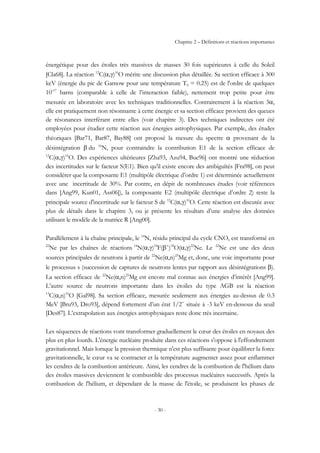 Chapitre 2 – Définitions et réactions importantes
- 30 -
énergétique pour des étoiles très massives de masses 30 fois supérieures à celle du Soleil
[Cla68]. La réaction 12
C(α,γ)16
O mérite une discussion plus détaillée. Sa section efficace à 300
keV (énergie du pic de Gamow pour une température T9 = 0.25) est de l'ordre de quelques
10-17
barns (comparable à celle de l’interaction faible), nettement trop petite pour être
mesurée en laboratoire avec les techniques traditionnelles. Contrairement à la réaction 3α,
elle est pratiquement non résonnante à cette énergie et sa section efficace provient des queues
de résonances interférant entre elles (voir chapitre 3). Des techniques indirectes ont été
employées pour étudier cette réaction aux énergies astrophysiques. Par exemple, des études
théoriques [Bar71, Bar87, Bay88] ont proposé la mesure du spectre α provenant de la
désintégration β du 16
N, pour contraindre la contribution E1 de la section efficace de
12
C(α,γ)16
O. Des expériences ultérieures [Zha93, Azu94, Buc96] ont montré une réduction
des incertitudes sur le facteur S(E1). Bien qu'il existe encore des ambiguïtés [Fra98], on peut
considérer que la composante E1 (multipôle électrique d’ordre 1) est déterminée actuellement
avec une incertitude de 30%. Par contre, en dépit de nombreuses études (voir références
dans [Ang99, Kun01, Ass06]), la composante E2 (multipôle électrique d’ordre 2) reste la
principale source d'incertitude sur le facteur S de 12
C(α,γ)16
O. Cette réaction est discutée avec
plus de détails dans le chapitre 3, ou je présente les résultats d’une analyse des données
utilisant le modèle de la matrice R [Ang00].
Parallèlement à la chaîne principale, le 14
N, résidu principal du cycle CNO, est transformé en
22
Ne par les chaînes de réactions 14
N(α,γ)18
F(β+
)18
O(α,γ)22
Ne. Le 22
Ne est une des deux
sources principales de neutrons à partir de 22
Ne(α,n)25
Mg et, donc, une voie importante pour
le processus s (succession de captures de neutrons lentes par rapport aux désintégrations β).
La section efficace de 22
Ne(α,n)25
Mg est encore mal connue aux énergies d’intérêt [Ang99].
L’autre source de neutrons importante dans les étoiles du type AGB est la réaction
13
C(α,n)16
O [Gal98]. Sa section efficace, mesurée seulement aux énergies au-dessus de 0.3
MeV [Bru93, Dro93], dépend fortement d’un état 1/2+
située à -3 keV en-dessous du seuil
[Des87]. L’extrapolation aux énergies astrophysiques reste donc très incertaine.
Les séquences de réactions vont transformer graduellement le cœur des étoiles en noyaux des
plus en plus lourds. L'énergie nucléaire produite dans ces réactions s'oppose à l'effondrement
gravitationnel. Mais lorsque la pression thermique n'est plus suffisante pour équilibrer la force
gravitationnelle, le cœur va se contracter et la température augmenter assez pour enflammer
les cendres de la combustion antérieure. Ainsi, les cendres de la combustion de l'hélium dans
des étoiles massives deviennent le combustible des processus nucléaires successifs. Après la
combustion de l'hélium, et dépendant de la masse de l'étoile, se produisent les phases de
 