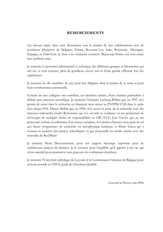 REMERCIEMENTS
Les travaux repris dans cette dissertation sont le résultat de mes collaborations avec de
nombreux physiciens de Belgique, France, Royaume-Uni, Italie, Roumanie, Allemagne,
Espagne, et Etats-Unis. Je tiens à les remercier vivement. Beaucoup d’entre eux sont restés
mes meilleurs amis.
Je remercie le personnel administratif et technique des différents groupes et laboratoires qui
ont été, et sont toujours, plein de gentillesse envers moi et d’une grande efficacité lors des
expériences.
Je remercie les dix membres du jury pour leur diligence dans la lecture de ce texte et pour
leurs commentaires constructifs.
Certains de mes collègues ont contribué, ces dernières années, d’une manière particulière à
définir mon parcours scientifique. Je remercie Christiane Leclercq-Willain qui, en 1997, m’a
permis de rester dans la recherche en finançant mon séjour au PNTPM/ULB dans le cadre
d’un réseau PAI; Thierry Delbar qui, en 1998, m’a ouvert la porte de la recherche avec des
faisceaux radioactifs; Guido Ryckewaert qui m’a accordé sa confiance en me permettant de
m’occuper de multiples tâches de responsabilités au CRC/UCL; Jean Vervier qui, en me
proposant comme coordinatrice d’un réseau européen, m’a permis d’ajouter mon grain de sel
aux futurs programmes de recherche en astrophysique nucléaire; et Pierre Leleux qui a
soutenu et soutient mes projets scientifiques, et qui m’accueille les lundis matins avec des
nouvelles du Real Betis!
Je remercie Pierre Descouvemont, pour son support théorique important pour de
nombreuses analyses de données. Je le remercie pour l’équilibre qu’il apporte à ma vie, qui
m’est essentiel pour poursuivre mon parcours de combattant-chercheur.
Je remercie l’Université catholique de Louvain et la Communauté Française de Belgique pour
m’avoir accordé en 1999 le grade de Chercheur Qualifié.
Louvain-la-Neuve, mai 2006
 