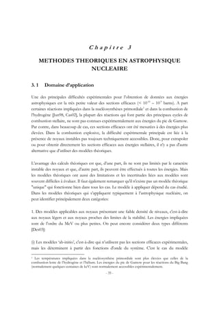 - 35 -
C h a p i t r e 3
METHODES THEORIQUES EN ASTROPHYSIQUE
NUCLEAIRE
3. 1 Domaine d’application
Une des principales difficultés expérimentales pour l’obtention de données aux énergies
astrophysiques est la très petite valeur des sections efficaces (< 10-10
– 10-9
barns). A part
certaines réactions impliquées dans la nucléosynthèses primordiale1
et dans la combustion de
l’hydrogène [Jun98, Cas02], la plupart des réactions qui font partie des principaux cycles de
combustion stellaire, ne sont pas connues expérimentalement aux énergies du pic de Gamow.
Par contre, dans beaucoup de cas, ces sections efficaces ont été mesurées à des énergies plus
élevées. Dans la combustion explosive, la difficulté expérimentale principale est liée à la
présence de noyaux instables pas toujours techniquement accessibles. Donc, pour extrapoler
ou pour obtenir directement les sections efficaces aux énergies stellaires, il n'y a pas d'autre
alternative que d’utiliser des modèles théoriques.
L’avantage des calculs théoriques est que, d’une part, ils ne sont pas limités par le caractère
instable des noyaux et que, d’autre part, ils peuvent être effectués à toutes les énergies. Mais
les modèles théoriques ont aussi des limitations et les incertitudes liées aux modèles sont
souvent difficiles à évaluer. Il faut également remarquer qu'il n'existe pas un modèle théorique
"unique" qui fonctionne bien dans tous les cas. Le modèle à appliquer dépend du cas étudié.
Dans les modèles théoriques qui s’appliquent typiquement à l’astrophysique nucléaire, on
peut identifier principalement deux catégories:
1. Des modèles applicables aux noyaux présentant une faible densité de niveaux, c'est-à-dire
aux noyaux légers et aux noyaux proches des limites de la stabilité. Les énergies impliquées
sont de l’ordre du MeV ou plus petites. On peut encore considérer deux types différents
[Des03]:
(i) Les modèles ‘ab-initio’, c'est-à-dire qui n’utilisent pas les sections efficaces expérimentales,
mais les déterminent à partir des fonctions d'onde du système. C'est le cas du modèle
1 Les températures impliquées dans la nucléosynthèse primordiale sont plus élevées que celles de la
combustion lente de l’hydrogène et l’hélium. Les énergies du pic de Gamow pour les réactions du Big Bang
(normalement quelques centaines de keV) sont normalement accessibles expérimentalement.
 