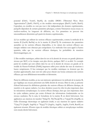 Chapitre 3 – Méthodes théoriques en astrophysique nucléaire
- 36 -
potentiel [Chr61, Tom65, Bay85], du modèle DWBA ("Distorted Wave Born
Approximation") [Sat83, Obe91], et des modèles microscopiques [Des93, Lan94, Des01].
Cependant, ces modèles ne sont pas tout à fait indépendants des données expérimentales,
puisqu'ils dépendent de certains paramètres physiques, comme l'interaction noyau–noyau ou
nucléon–nucléon, les longueurs de diffusion, etc. Ces paramètres ne peuvent être
raisonnablement déterminés qu'à partir de données expérimentales.
(ii) Les modèles qui utilisent les sections efficaces expérimentales, comme la méthode de la
matrice R [Lan58, Bar94a] ou de la matrice K [Hum72]. Ils contiennent des paramètres
ajustables sur les sections efficaces disponibles, et les valeurs des sections efficaces aux
énergies stellaires sont obtenues par extrapolation. Ces méthodes font aussi appel à d’autres
quantités, telles que les sections efficaces élastiques, les probabilités de transition
électromagnétiques, etc.
2. Des modèles statistiques, utilisés dans les cas où la densité de niveaux est grande (plusieurs
niveaux par MeV) et les énergies sont plus élevées, quelques MeV et au-delà. Un exemple
parmi les modèles qui sont utilisés dans les cas où la densité de niveaux est grande est le
modèle de Hauser-Feshbach [Thi86], largement utilisé pour calculer des taux de réactions à
hautes températures. Il faut remarquer que les modèles statistiques ne donnent que des
résultats approximatifs, mais sont très utiles pour obtenir une bonne estimation des sections
efficaces, qui sont difficilement mesurables en laboratoire.
Parmi les différents modèles, je me suis intéressée spécialement à la méthode de la matrice R,
qui s’applique aux noyaux présentant une faible densité de niveaux. Dans la suite, je présente
d’abord brièvement les définitions générales des sections efficaces de diffusion élastique, de
transfert et de capture radiative. Les deux dernières jouent les rôles les plus importants dans
les mécanismes astrophysiques. La section efficace élastique, bien que sans importance dans
les cycles stellaires, permet par contre d’obtenir des informations fondamentales sur les
niveaux nucléaires. Par la suite, le formalisme de la matrice R est décrit brièvement. Son
application aux réactions de transfert 2
H(d,p)3
H, 3
He(3
He,2p)4
He et 6
Li(p,α)3
He [Ang98], où
l’effet d’écrantage électronique est également étudié, et aux réactions de capture radiative
12
C(α,γ)16
O [Ang00, Ang01b] et 14
N(p,γ)15
O [Ang01a, Ang01b, Ang05a, For04, Run05] est
également résumée. D’autres types de modèles théoriques utilisés en astrophysique nucléaire
sont ensuite décrits brièvement.
 