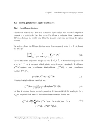 Chapitre 3 – Méthodes théoriques en astrophysique nucléaire
- 37 -
3.2 Forme générale des sections efficaces
3.2.1 La diffusion élastique
La diffusion élastique est, à mon avis, la méthode la plus directe pour étudier les largeurs en
particule et la position des états d’un noyau. Par ailleurs, la réalisation d’une expérience de
diffusion élastique me semble une démarche évidente avant une expérience de capture
radiative.
La section efficace de diffusion élastique entre deux noyaux de spins I1 et I2 est donnée
par [Bla52]2
:
2
21 1212
1
∑++
=⎟
⎠
⎞
⎜
⎝
⎛
Ω MIelas
MI
q
IId
d
ν
θ
σ ν
|)(|
))((
(3.1)
où ν et M sont les projections du spin de voie, 21 III
rrr
+= , et du moment angulaire total,
l
rrr
+= IJ (l est le moment orbital relatif), respectivement. L’amplitude de diffusion
)(θνMI
q contient une contribution Coulombienne )(θυMI
C
f et une contribution
nucléaire )(θυMI
N
f ,
)()()( θθθ υυν MIMI
NC
MI
ffq += . (3.2)
L’amplitude Coulombienne est définie par:
( )( ) M
MI
i
k
fC ν
υ
δθη
θ
η
θ 2
22
2
2
/sinlnexp
)/(sin
)( −
−
= , (3.3)
où k est le nombre d’onde, η est le paramètre de Sommerfeld (défini au chapitre 2), et
Mνδ est le symbole de Kronecker. La contribution nucléaire est donnée par:
∑ >−><<+=
π
υ
νν
π
θ
J
MI
JMIMJMMI
k
i
fN
l
lll ||0)12()( 2/1
)0,()1(2
θνπδ −
−× MJ
I
i
YUe c
ll
l
(3.4)
2 Par simplicité, dans la suite on ne tient pas compte des systèmes symétriques.
 