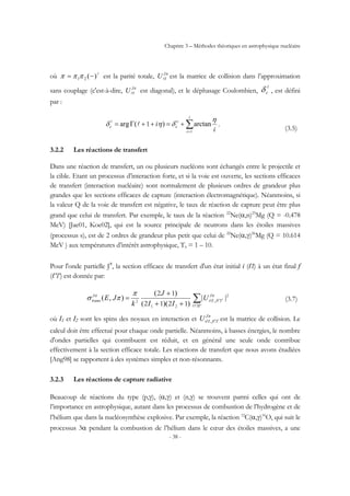 Chapitre 3 – Méthodes théoriques en astrophysique nucléaire
- 38 -
où l
)(21 −= πππ est la parité totale, πJ
IUl est la matrice de collision dans l’approximation
sans couplage (c'est-à-dire, πJ
IUl est diagonal), et le déphasage Coulombien,
l
cδ , est défini
par :
∑=
+=++Γ=
l
l
l
1
0
1
i
cc
i
i
η
δηδ arctan)(arg .
(3.5)
3.2.2 Les réactions de transfert
Dans une réaction de transfert, un ou plusieurs nucléons sont échangés entre le projectile et
la cible. Etant un processus d’interaction forte, et si la voie est ouverte, les sections efficaces
de transfert (interaction nucléaire) sont normalement de plusieurs ordres de grandeur plus
grandes que les sections efficaces de capture (interaction électromagnétique). Néanmoins, si
la valeur Q de la voie de transfert est négative, le taux de réaction de capture peut être plus
grand que celui de transfert. Par exemple, le taux de la réaction 22
Ne(α,n)25
Mg (Q = -0.478
MeV) [Jae01, Koe02], qui est la source principale de neutrons dans les étoiles massives
(processus s), est de 2 ordres de grandeur plus petit que celui de 22
Ne(α,γ)26
Mg (Q = 10.614
MeV ) aux températures d’intérêt astrophysique, T9 = 1 – 10.
Pour l'onde partielle Jπ
, la section efficace de transfert d'un état initial i (ℓI) à un état final f
(ℓ′I′) est donnée par:
2
21
2
1212
12
||
))((
)(
),( ,∑′′
′′
++
+
=
II
J
IfIi
J
trans U
II
J
k
JE
ll
ll
ππ π
πσ (3.7)
où I1 et I2 sont les spins des noyaux en interaction et πJ
IfIiU ′′ll , est la matrice de collision. Le
calcul doit être effectué pour chaque onde partielle. Néanmoins, à basses énergies, le nombre
d'ondes partielles qui contribuent est réduit, et en général une seule onde contribue
effectivement à la section efficace totale. Les réactions de transfert que nous avons étudiées
[Ang98] se rapportent à des systèmes simples et non-résonnants.
3.2.3 Les réactions de capture radiative
Beaucoup de réactions du type (p,γ), (α,γ) et (n,γ) se trouvent parmi celles qui ont de
l’importance en astrophysique, autant dans les processus de combustion de l’hydrogène et de
l’hélium que dans la nucléosynthèse explosive. Par exemple, la réaction 12
C(α,γ)16
O, qui suit le
processus 3α pendant la combustion de l’hélium dans le cœur des étoiles massives, a une
 