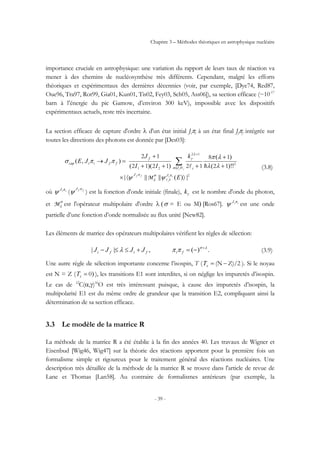 Chapitre 3 – Méthodes théoriques en astrophysique nucléaire
- 39 -
importance cruciale en astrophysique: une variation du rapport de leurs taux de réaction va
mener à des chemins de nucléosynthèse très différents. Cependant, malgré les efforts
théoriques et expérimentaux des dernières décennies (voir, par exemple, [Dye74, Red87,
Oue96, Tra97, Rot99, Gia01, Kun01, Tis02, Fey03, Sch05, Ass06]), sa section efficace (~10-17
barn à l’énergie du pic Gamow, d’environ 300 keV), impossible avec les dispositifs
expérimentaux actuels, reste très incertaine.
La section efficace de capture d'ordre λ d'un état initial Jiπi à un état final Jfπf intégrée sur
toutes les directions des photons est donnée par [Des03]:
2
2
12
21 12
18
121212
12
|)(|||||
!)!(
)(
))((
),(
〉〈×
+
+
+++
+
=→ ∑
+
E
k
II
J
JJE
ii
i
ff
ii
J
I
J
IJ i
f
ffiicap
πσ
λ
π
σλ
λ
γ
ψψ
λλ
λπ
ππσ
l
l hl
M
(3.8)
où iiJ π
ψ ( ffJ π
ψ ) est la fonction d'onde initiale (finale), γk est le nombre d'onde du photon,
et σ
λM est l'opérateur multipolaire d'ordre λ (σ = E ou M) [Ros67]. iiJ π
ψ est une onde
partielle d’une fonction d’onde normalisée au flux unité [New82].
Les éléments de matrice des opérateurs multipolaires vérifient les règles de sélection:
.)(,|| λσ
ππλ +
−=+≤≤− fififi JJJJ (3.9)
Une autre règle de sélection importante concerne l’isospin, T ( Z)/2(N −=zT ). Si le noyau
est N = Z ( )0=zT ), les transitions E1 sont interdites, si on néglige les impuretés d’isospin.
Le cas de 12
C(α,γ)16
O est très intéressant puisque, à cause des impuretés d’isospin, la
multipolarité E1 est du même ordre de grandeur que la transition E2, compliquant ainsi la
détermination de sa section efficace.
3.3 Le modèle de la matrice R
La méthode de la matrice R a été établie à la fin des années 40. Les travaux de Wigner et
Eisenbud [Wig46, Wig47] sur la théorie des réactions apportent pour la première fois un
formalisme simple et rigoureux pour le traitement général des réactions nucléaires. Une
description très détaillée de la méthode de la matrice R se trouve dans l'article de revue de
Lane et Thomas [Lan58]. Au contraire de formalismes antérieurs (par exemple, la
 