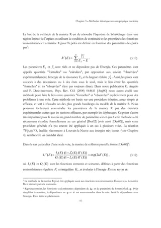 Chapitre 3 – Méthodes théoriques en astrophysique nucléaire
- 41 -
Le but de la méthode de la matrice R est de résoudre l’équation de Schrödinger dans une
région limitée de l’espace en utilisant la condition de continuité et les propriétés des fonctions
coulombiennes. La matrice R pour N pôles est définie en fonction des paramètres des pôles
par3
:
∑= −
=
N
EE
ER
1
2~
)(
λ λ
λγl
. (3.10)
Les paramètres λE et λγ~ sont réels et ne dépendent pas de l'énergie. Ces paramètres sont
appelés quantités "formelles" ou "calculées", par opposition aux valeurs "observées"
expérimentalement, l'énergie de la résonance ER et la largeur réduite 2
Rγ . Ainsi, les pôles sont
associés à des résonances ou à des états sous le seuil, mais le lien entre les quantités
"formelles" et les "observées" n'est pas toujours direct. Dans notre publication C. Angulo
and P. Descouvemont, Phys. Rev. C61 (2000) 064611 [Ang00] nous avons établi une
méthode pour faire le lien entre quantités "formelles" et "observées" explicitement pour des
problèmes à une voie. Cette méthode est basée sur une procédure itérative, assez simple et
efficace, et sert à résoudre un des plus grands handicaps du modèle de la matrice R. Nous
pouvons facilement contraindre les paramètres de la matrice R par des données
expérimentales autres que les sections efficaces, par exemple les déphasages. Ce point s’avère
très important pour le cas où un grand nombre de paramètres est en jeu. Cette méthode a été
récemment étendue formellement au cas général [Bru02] (voir aussi [Des03]), mais cette
procédure générale n’a pas encore été appliquée à un cas à plusieurs voies. La réaction
18
F(p,α)15
O, étudiée récemment à Louvain-la-Neuve aux énergies très basses (voir Chapitre
4), semble être un candidat idéal.
Dans le cas particulier d’une seule voie, la matrice de collision prend la forme [Des03]4
:
))(2exp(
))()(1(
))()(1(
)(
)(
)(
*
Ei
EREL
EREL
EO
EI
EU l
l
l
l
l
l
ll
δ=
−
−
= , (3.12)
où )(EIl et )(EOl sont les fonctions entrantes et sortantes, définies à partir des fonctions
coulombiennes régulière lF et irrégulière lG , et évaluées à l’énergie E et au rayon a :
3 La méthode de la matrice R peut être appliquée aussi aux réactions non-résonnantes. Dans ce cas, la matrice
R est donnée par une constante.
4 Rigoureusement, les fonctions coulombiennes dépendent de ka et du paramètre de Sommerfeld, η . Pour
simplifier la notation, la dépendance en η et a est sous-entendue dans la suite. Seule la dépendance avec
l’énergie E est écrite explicitement.
 