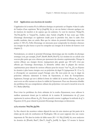 Chapitre 3 – Méthodes théoriques en astrophysique nucléaire
- 43 -
3.3.2 Applications aux réactions de transfert
L’application de la matrice R à la diffusion élastique est présentée au Chapitre 4 dans le cadre
de l’analyse d’une expérience 7
Be+p [Ang03b]. Ici, je vais me limiter à discuter quelques cas
de réactions de transfert et de capture que j’ai analysées. Ce sont les réactions 2
H(d,p)3
H,
3
He(3
He,2p)4
He et 6
Li(p,α)3
He, étudiées dans l’article [Ang98]. Il faut noter que l’effet
d’écrantage électronique est également étudié pour la première fois, dans le cadre d’un
modèle nucléaire, dans cet article. Bien que les valeurs du potentiel d’écrantage soient très
petites (≤ 500 eV), l'effet d'écrantage est nécessaire pour comprendre les données obtenues
aux énergies les plus basses et pour les extrapoler aux énergies de la fenêtre de Gamow (voir
chapitre 2).
Normalement, on calcule le potentiel d'écrantage électronique par des modèles de physique
atomique (voir, par exemple, [Ass87, Ben89, Bra90, Bou97]). Les résultats de ces calculs sont
souvent plus petits que ceux obtenus par ajustement des données expérimentales. Puisque la
section efficace aux énergies élevées (typiquement plus grande que 100 keV) n’est pas
affectée par l’écrantage électronique, la démarche utilisée dans la plupart des travaux
expérimentaux pour obtenir les sections efficaces pour les noyaux ‘‘nus’’ σnus(E) est d'ajuster
les données à plus hautes énergies avec un polynôme de degré N (typiquement N =2 ou 3),
et d'extrapoler cet ajustement jusqu'à l'énergie zéro. De mon point de vue, le degré du
polynôme influence clairement la forme de l'ajustement, et donc de l'extrapolation.
Egalement, l’énergie qui sert à définir la limite de validité de la section efficace σnus(E) peut
aussi avoir un effet mettant en doute la validité de l'ajustement. Pour une discussion détaillée
des problèmes liés aux extrapolations utilisant des polynômes voir aussi le travail de revue de
F.C. Barker [Bar02a].
Pour éviter les problèmes du choix arbitraire de la courbe d'ajustement, nous utilisons le
meilleur ajustement donné par la méthode de la matrice R (minimisation du χ2
) pour
représenter la section efficace σnus(E). Notre procédé consiste à appliquer la méthode du χ2
à
l'équation (2.15), pour obtenir le potentiel d'écrantage électronique en laboratoire.
a) La réaction 3
He(3
He,2p)4
He
Le flux observé des neutrinos solaires dépend du taux de cette réaction qui fait partie de la
chaîne pp du cycle de combustion de l'hydrogène. Elle est aussi supposée être une source
importante de 4
He dans les étoiles de faible masse (M < 0.1 M◎) [Cla68]. Ici, nous analysons
les données de [Wan66, Bac67, Dwa71, Kra87a, Jun98]. La figure 3.2 montre le facteur
 