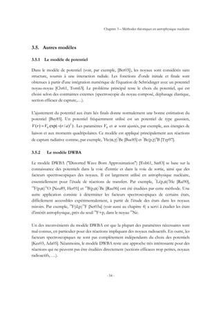 Chapitre 3 – Méthodes théoriques en astrophysique nucléaire
- 54 -
3.5. Autres modèles
3.5.1 Le modèle de potentiel
Dans le modèle de potentiel (voir, par exemple, [Ber03]), les noyaux sont considérés sans
structure, soumis à une interaction radiale. Les fonctions d'onde initiale et finale sont
obtenues à partir d'une intégration numérique de l'équation de Schrödinger avec un potentiel
noyau-noyau [Chr61, Tom63]. Le problème principal reste le choix du potentiel, qui est
choisi selon des contraintes externes (spectroscopie du noyau composé, déphasage élastique,
section efficace de capture,…).
L'ajustement du potentiel aux états liés finals donne normalement une bonne estimation du
potentiel [Bay85]. Un potentiel fréquemment utilisé est un potentiel de type gaussien,
))/(exp()( 2
0 arVrV −= . Les paramètres 0V et a sont ajustés, par exemple, aux énergies de
liaison et aux moments quadripolaires. Ce modèle est appliqué principalement aux réactions
de capture radiative comme, par exemple, 3
He(α,γ)7
Be [Buc85] et 7
Be(p,γ)8
B [Typ97].
3.5.2 Le modèle DWBA
Le modèle DWBA ("Distorted Wave Born Approximation") [Tob61, Sat83] se base sur la
connaissance des potentiels dans la voie d'entrée et dans la voie de sortie, ainsi que des
facteurs spectroscopiques des noyaux. Il est largement utilisé en astrophysique nucléaire,
essentiellement pour l’étude de réactions de transfert. Par exemple, 7
Li(p,α)4
He [Rai90],
19
F(p,α)16
O [Neu89, Her91] et 10
B(p,α)7
Be [Rau96] ont été étudiées par cette méthode. Une
autre application consiste à déterminer les facteurs spectroscopiques de certains états,
difficilement accessibles expérimentalement, à partir de l’étude des états dans les noyaux
miroirs. Par exemple, 18
F(d,p)19
F [Ser03a] (voir aussi au chapitre 4) a servi à étudier les états
d’intérêt astrophysique, près du seuil 18
F+p, dans le noyau 19
Ne.
Un des inconvénients du modèle DWBA est que la plupart des paramètres nécessaires sont
mal connus, en particulier pour des réactions impliquant des noyaux radioactifs. En outre, les
facteurs spectroscopiques ne sont pas complètement indépendants du choix des potentiels
[Kee03, Ada05]. Néanmoins, le modèle DWBA reste une approche très intéressante pour des
réactions qui ne peuvent pas être étudiées directement (sections efficaces trop petites, noyaux
radioactifs, …).
 