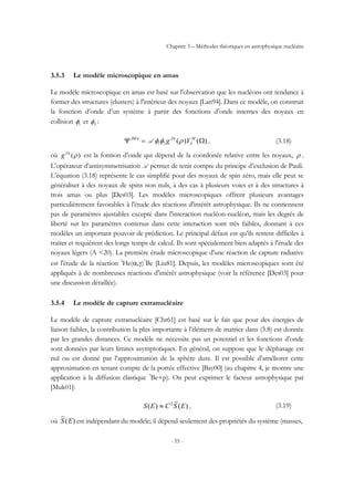 Chapitre 3 – Méthodes théoriques en astrophysique nucléaire
- 55 -
3.5.3 Le modèle microscopique en amas
Le modèle microscopique en amas est basé sur l'observation que les nucléons ont tendance à
former des structures (clusters) à l'intérieur des noyaux [Lan94]. Dans ce modèle, on construit
la fonction d’onde d’un système à partir des fonctions d’onde internes des noyaux en
collision 1φ et 2φ :
)()( Ω=Ψ M
J
JJM
Yg ρφφ ππ
21A , (3.18)
où )(ρπJ
g est la fontion d’onde qui dépend de la coordonée relative entre les noyaux, ρ .
L’opérateur d’antisymmetrisation A permet de tenir compte du principe d’exclusion de Pauli.
L’équation (3.18) représente le cas simplifié pour des noyaux de spin zéro, mais elle peut se
généraliser à des noyaux de spins non nuls, à des cas à plusieurs voies et à des structures à
trois amas ou plus [Des03]. Les modèles microscopiques offrent plusieurs avantages
particulièrement favorables à l'étude des réactions d'intérêt astrophysique. Ils ne contiennent
pas de paramètres ajustables excepté dans l'interaction nucléon-nucléon, mais les degrés de
liberté sur les paramètres contenus dans cette interaction sont très faibles, donnant à ces
modèles un important pouvoir de prédiction. Le principal défaut est qu’ils restent difficiles à
traiter et requièrent des longs temps de calcul. Ils sont spécialement bien adaptés à l’étude des
noyaux légers (A <20). La première étude microscopique d'une réaction de capture radiative
est l'étude de la réaction 3
He(α,γ)7
Be [Liu81]. Depuis, les modèles microscopiques sont été
appliqués à de nombreuses réactions d'intérêt astrophysique (voir la référence [Des03] pour
une discussion détaillée).
3.5.4 Le modèle de capture extranucléaire
Le modèle de capture extranucléaire [Chr61] est basé sur le fait que pour des énergies de
liaison faibles, la contribution la plus importante à l’élément de matrice dans (3.8) est donnée
par les grandes distances. Ce modèle ne nécessite pas un potentiel et les fonctions d’onde
sont données par leurs limites asymptotiques. En général, on suppose que le déphasage est
nul ou est donné par l’approximation de la sphère dure. Il est possible d’améliorer cette
approximation en tenant compte de la portée effective [Bay00] (au chapitre 4, je montre une
application à la diffusion élastique 7
Be+p). On peut exprimer le facteur astrophysique par
[Muk01]:
)(
~
)( 2
ESCES ≈ , (3.19)
où )(
~
ES est indépendant du modèle; il dépend seulement des propriétés du système (masses,
 