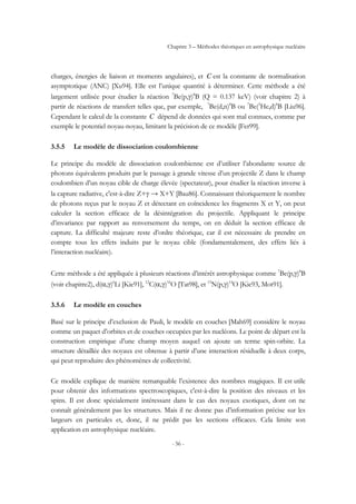 Chapitre 3 – Méthodes théoriques en astrophysique nucléaire
- 56 -
charges, énergies de liaison et moments angulaires), et C est la constante de normalisation
asymptotique (ANC) [Xu94]. Elle est l’unique quantité à déterminer. Cette méthode a été
largement utilisée pour étudier la réaction 7
Be(p,γ)8
B (Q = 0.137 keV) (voir chapitre 2) à
partir de réactions de transfert telles que, par exemple, 7
Be(d,n)8
B ou 7
Be(3
He,d)8
B [Liu96].
Cependant le calcul de la constante C dépend de données qui sont mal connues, comme par
exemple le potentiel noyau-noyau, limitant la précision de ce modèle [Fer99].
3.5.5 Le modèle de dissociation coulombienne
Le principe du modèle de dissociation coulombienne est d’utiliser l’abondante source de
photons équivalents produits par le passage à grande vitesse d’un projectile Z dans le champ
coulombien d’un noyau cible de charge élevée (spectateur), pour étudier la réaction inverse à
la capture radiative, c'est-à-dire Z+γ → X+Y [Bau86]. Connaissant théoriquement le nombre
de photons reçus par le noyau Z et détectant en coïncidence les fragments X et Y, on peut
calculer la section efficace de la désintégration du projectile. Appliquant le principe
d’invariance par rapport au renversement du temps, on en déduit la section efficace de
capture. La difficulté majeure reste d’ordre théorique, car il est nécessaire de prendre en
compte tous les effets induits par le noyau cible (fondamentalement, des effets liés à
l’interaction nucléaire).
Cette méthode a été appliquée à plusieurs réactions d’intérêt astrophysique comme 7
Be(p,γ)8
B
(voir chapitre2), d(α,γ)6
Li [Kie91], 12
C(α,γ)16
O [Tat98], et 13
N(p,γ)14
O [Kie93, Mot91].
3.5.6 Le modèle en couches
Basé sur le principe d’exclusion de Pauli, le modèle en couches [Mah69] considère le noyau
comme un paquet d’orbites et de couches occupées par les nucléons. Le point de départ est la
construction empirique d’une champ moyen auquel on ajoute un terme spin-orbite. La
structure détaillée des noyaux est obtenue à partir d’une interaction résiduelle à deux corps,
qui peut reproduire des phénomènes de collectivité.
Ce modèle explique de manière remarquable l’existence des nombres magiques. Il est utile
pour obtenir des informations spectroscopiques, c'est-à-dire la position des niveaux et les
spins. Il est donc spécialement intéressant dans le cas des noyaux exotiques, dont on ne
connaît généralement pas les structures. Mais il ne donne pas d’information précise sur les
largeurs en particules et, donc, il ne prédit pas les sections efficaces. Cela limite son
application en astrophysique nucléaire.
 