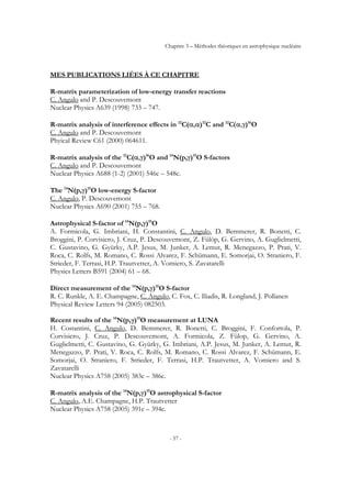 Chapitre 3 – Méthodes théoriques en astrophysique nucléaire
- 57 -
MES PUBLICATIONS LIÉES À CE CHAPITRE
R-matrix parameterization of low-energy transfer reactions
C. Angulo and P. Descouvemont
Nuclear Physics A639 (1998) 733 – 747.
R-matrix analysis of interference effects in 12
C(α,α)12
C and 12
C(α,γ)16
O
C. Angulo and P. Descouvemont
Phyical Review C61 (2000) 064611.
R-matrix analysis of the 12
C(α,γ)16
O and 14
N(p,γ)15
O S-factors
C. Angulo and P. Descouvemont
Nuclear Physics A688 (1-2) (2001) 546c – 548c.
The 14
N(p,γ)15
O low-energy S-factor
C. Angulo, P. Descouvemont
Nuclear Physics A690 (2001) 755 – 768.
Astrophysical S-factor of 14
N(p,γ)15
O
A. Formicola, G. Imbriani, H. Constantini, C. Angulo, D. Bemmerer, R. Bonetti, C.
Broggini, P. Corvisiero, J. Cruz, P. Descouvemont, Z. Fülöp, G. Gervino, A. Guglielmetti,
C. Gustavino, G. Gyürky, A.P. Jesus, M. Junker, A. Lemut, R. Menegazzo, P. Prati, V.
Roca, C. Rolfs, M. Romano, C. Rossi Alvarez, F. Schümann, E. Somorjai, O. Straniero, F.
Strieder, F. Terrasi, H.P. Trautvetter, A. Vomiero, S. Zavatarelli
Physics Letters B591 (2004) 61 – 68.
Direct measurement of the 14
N(p,γ)15
O S-factor
R. C. Runkle, A. E. Champagne, C. Angulo, C. Fox, C. Iliadis, R. Longland, J. Pollanen
Physical Review Letters 94 (2005) 082503.
Recent results of the 14
N(p,γ)15
O measurement at LUNA
H. Costantini, C. Angulo, D. Bemmerer, R. Bonetti, C. Broggini, F. Confortola, P.
Corvisiero, J. Cruz, P. Descouvemont, A. Formicola, Z. Fülop, G. Gervino, A.
Guglielmetti, C. Gustavino, G. Gyürky, G. Imbriani, A.P. Jesus, M. Junker, A. Lemut, R.
Menegazzo, P. Prati, V. Roca, C. Rolfs, M. Romano, C. Rossi Alvarez, F. Schümann, E.
Somorjai, O. Straniero, F. Strieder, F. Terrasi, H.P. Trautvetter, A. Vomiero and S.
Zavatarelli
Nuclear Physics A758 (2005) 383c – 386c.
R-matrix analysis of the 14
N(p,γ)15
O astrophysical S-factor
C. Angulo, A.E. Champagne, H.P. Trautvetter
Nuclear Physics A758 (2005) 391c – 394c.
 