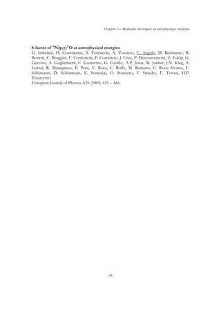 Chapitre 3 – Méthodes théoriques en astrophysique nucléaire
- 58 -
S-factor of 14
N(p,γ)15
O at astrophysical energies
G. Imbriani, H. Constantini, A. Formicola, A. Vomiero, C. Angulo, D. Bemmerer, R.
Bonetti, C. Broggini, F. Confortola, P. Corvisiero, J. Cruz, P. Descouvemont, Z. Fulöp, G.
Gervino, A. Guglielmetti, C. Gustavino, G. Gyürky, A.P. Jesus, M. Junker, J.N. Klug, A.
Lemut, R. Menegazzo, P. Prati, V. Roca, C. Rolfs, M. Romano, C. Rossi-Alvarez, F.
Schümann, D. Schürmann, E. Somorjai, O. Straniero, F. Strieder, F. Terrasi, H.P.
Trautvetter
European Journal of Physics A25 (2005) 455 – 466.
 