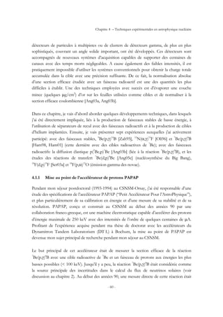 Chapitre 4 – Techniques expérimentales en astrophysique nucléaire
- 60 -
détecteurs de particules à multipistes ou de clusters de détecteurs gamma, de plus en plus
sophistiqués, couvrant un angle solide important, ont été développés. Ces détecteurs sont
accompagnés de nouveaux systèmes d’acquisition capables de supporter des centaines de
canaux avec des temps morts négligeables. A cause également des faibles intensités, il est
pratiquement impossible d’utiliser les systèmes conventionnels pour obtenir la charge totale
accumulée dans la cible avec une précision suffisante. De ce fait, la normalisation absolue
d’une section efficace étudiée avec un faisceau radioactif est une des quantités les plus
difficiles à établir. Une des techniques employées avec succès est d’évaporer une couche
mince (quelques µg/cm2
) d’or sur les feuilles utilisées comme cibles et de normaliser à la
section efficace coulombienne [Ang03a, Ang03b].
Dans ce chapitre, je vais d’abord aborder quelques développements techniques, dans lesquels
j’ai été directement impliquée, liés à la production de faisceaux stables de basse énergie, à
l’utilisation de séparateurs de recul avec des faisceaux radioactifs et à la production de cibles
d’hélium implantées. Ensuite, je vais présenter sept expériences auxquelles j’ai activement
participé: avec des faisceaux stables, 9
Be(p,γ)10
B [Zah95], 15
N(α,γ)19
F [Oli96] et 7
Be(p,γ)8
B
[Ham98, Ham01] (cette dernière avec des cibles radioactives de 7
Be); avec des faisceaux
radioactifs: la diffusion élastique p(7
Be,p)7
Be [Ang03b] (liée à la réaction 7
Be(p,γ)8
B), et les
études des réactions de transfert 7
Be(d,p)8
Be [Ang05c] (nucléosynthèse du Big Bang),
18
F(d,p)19
F [Ser03a] et 18
F(p,α)15
O (émission gamma des novae).
4.1.1 Mise au point de l’accélérateur de protons PAPAP
Pendant mon séjour postdoctoral (1993-1994) au CSNSM-Orsay, j’ai été responsable d’une
étude des spécifications de l’accélérateur PAPAP (“Petit Accélérateur Pour l’AstroPhysique”),
et plus particulièrement de sa calibration en énergie et d’une mesure de sa stabilité et de sa
résolution. PAPAP, conçu et construit au CSNSM au début des années 90 par une
collaboration franco-grecque, est une machine électrostatique capable d’accélérer des protons
d’énergie maximale de 250 keV avec des intensités de l’ordre de quelques centaines de µA.
Profitant de l’expérience acquise pendant ma thèse de doctorat avec les accélérateurs du
Dynamitron Tandem Laboratorium (DT L) à Bochum, la mise au point de PAPAP est
devenue mon sujet principal de recherche pendant mon séjour au CSNSM.
Le but principal de cet accélérateur était de mesurer la section efficace de la réaction
7
Be(p,γ)8
B avec une cible radioactive de 7
Be et un faisceau de protons aux énergies les plus
basses possibles (< 100 keV). Jusqu’il y a peu, la réaction 7
Be(p,γ)8
B était considérée comme
la source principale des incertitudes dans le calcul du flux de neutrinos solaires (voir
discussion au chapitre 2). Au début des années 90, une mesure directe de cette réaction était
 