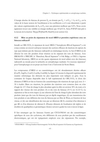 Chapitre 4 – Techniques expérimentales en astrophysique nucléaire
- 62 -
L’énergie absolue du faisceau de protons Ep est donnée par Ep = a×UHV + b, où UHV est la
valeur de la haute tension de l’accélérateur et les coefficients a et b sont déterminés à partir
des valeurs expérimentales de ER et ΓR, avec une précision meilleure que 0.2%. Nous avons
également trouvé une stabilité en énergie meilleure que 10 keV/h. Ainsi, PAPAP était prêt à
la mesure de la réaction 7
Be(p,γ)8
B [Ham98, Ham01] (voir section 4.2).
4.1.2 Mise au point du séparateur de recul ARES et première expérience avec un
faisceau radioactif
Installé au CRC/UCL, le séparateur de recul ARES (‘‘Astrophysics REcoil Separator’’) a été
conçu comme un nouvel outil pour mesurer des sections efficaces de réactions de capture du
type (p,γ) induites par des faisceaux radioactifs en cinématique inverse. Le but d’ARES est de
détecter les ions des produits d’une réaction en les séparant des ions du faisceau. Avec
DRAGON à TRIUMF, le ‘‘Daresbury Recoil Separator’’ à Oak Ridge, et FMA à Argonne
National laboratory, ARES est un des quatre séparateurs de recul utilisés avec des faisceaux
radioactifs au monde pour la recherche en astrophysique nucléaire. Un nouveau séparateur3
pour l’astrophysique est en projet aux Etats-Unis à l’université de Notre-Dame.
Les composantes d’ARES et ses caractéristiques ont été abondamment décrites ailleurs
[Cou99, Ang01c, Cou03, Cou04a, Cou04b]. La figure 4.2 montre le dispositif expérimental de
manière schématique (les éléments les plus importants sont indiqués en gris). Avec la
contrainte de l’espace disponible dans le hall expérimental du CRC/UCL, le choix des
éléments d’ARES est fait en fonction des caractéristiques des réactions du type (p,γ) avec A <
30 à étudier. Dans ces réactions, les produits des réactions sont contenus dans un cône
d’angle de ±1°, l’état de charge le plus abondant après la cible est environ 30% du total, et le
rapport des vitesses des ions produits (A) et des ions du faisceau (A+1) est A/(A+1). La
séparation se fait en trois étapes: (i) une sélection de l’état de charge le plus abondant des ions
produits (ainsi que des ions du faisceau) par un dipôle magnétique, (ii) une transmission des
ions produits et une déflexion des ions du faisceau par un filtre de Wien, en fonction de leur
vitesse, et (iii) une identification des ions par un détecteur ∆E-E, constitué d’un détecteur à
gaz ∆E et d’un détecteur de silicium E. D’autres éléments de focalisation (de triplets et de
doublets de quadripôles) et géométriques (fentes) servent à guider les ions à travers la ligne.
Il faut remarquer que les faisceaux fournis par CYCLONE44 ont des caractéristiques
spécifiques de ceux des cyclotrons, très différentes de ceux produits par des accélérateurs
électrostatiques, qui ont été typiquement employés avec des séparateurs. Par exemple,
3 STGEORGE = STrong Gradient Electromagnetic On-line Recoil separator for Gamma ray Experiments.
 